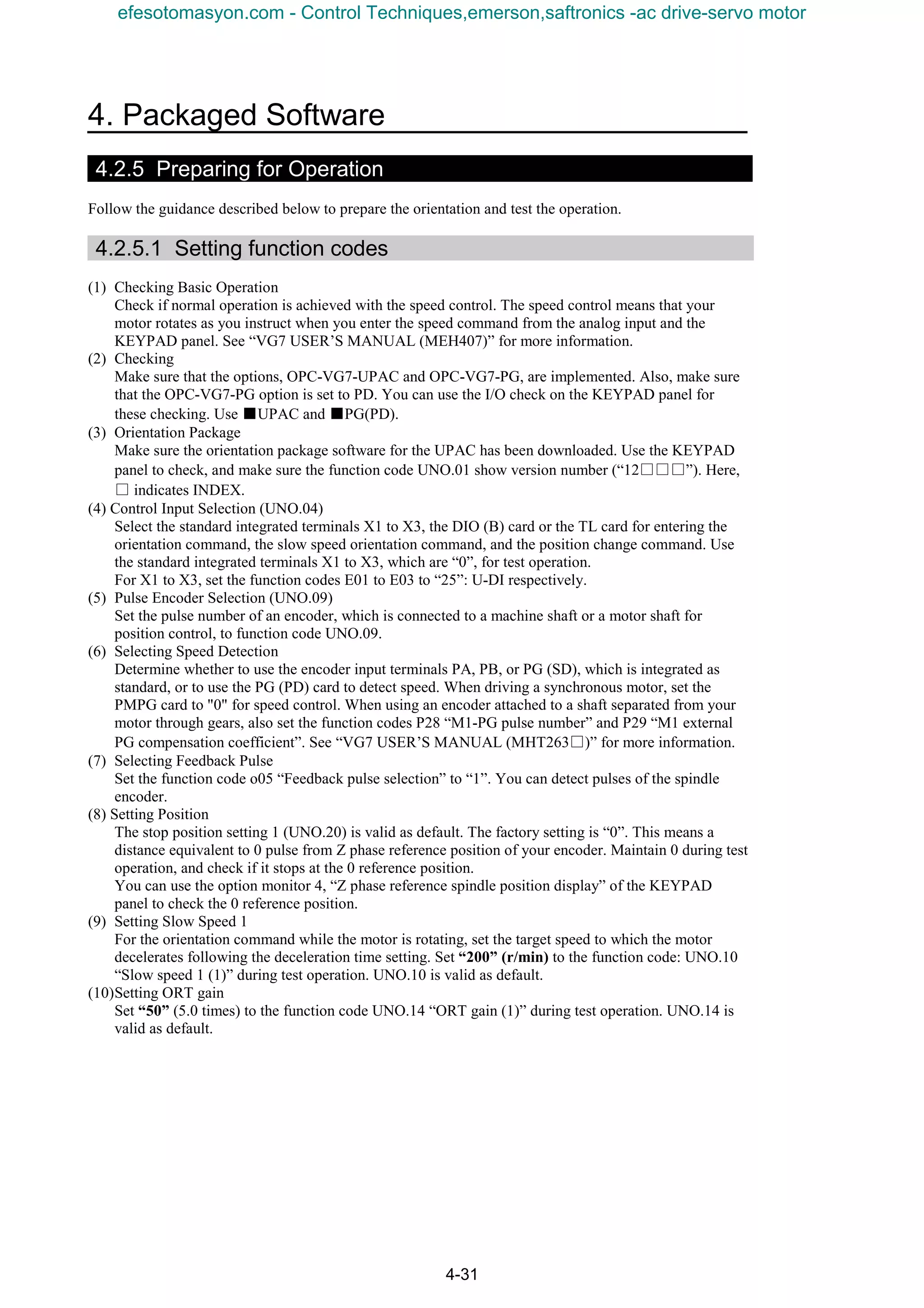 4. Packaged Software
4-31
4.2.5 Preparing for Operation
Follow the guidance described below to prepare the orientation and test the operation.
4.2.5.1 Setting function codes
(1) Checking Basic Operation
Check if normal operation is achieved with the speed control. The speed control means that your
motor rotates as you instruct when you enter the speed command from the analog input and the
KEYPAD panel. See “VG7 USER’S MANUAL (MEH407)” for more information.
(2) Checking
Make sure that the options, OPC-VG7-UPAC and OPC-VG7-PG, are implemented. Also, make sure
that the OPC-VG7-PG option is set to PD. You can use the I/O check on the KEYPAD panel for
these checking. Use ■UPAC and ■PG(PD).
(3) Orientation Package
Make sure the orientation package software for the UPAC has been downloaded. Use the KEYPAD
panel to check, and make sure the function code UNO.01 show version number (“12□□□”). Here,
□ indicates INDEX.
(4) Control Input Selection (UNO.04)
Select the standard integrated terminals X1 to X3, the DIO (B) card or the TL card for entering the
orientation command, the slow speed orientation command, and the position change command. Use
the standard integrated terminals X1 to X3, which are “0”, for test operation.
For X1 to X3, set the function codes E01 to E03 to “25”: U-DI respectively.
(5) Pulse Encoder Selection (UNO.09)
Set the pulse number of an encoder, which is connected to a machine shaft or a motor shaft for
position control, to function code UNO.09.
(6) Selecting Speed Detection
Determine whether to use the encoder input terminals PA, PB, or PG (SD), which is integrated as
standard, or to use the PG (PD) card to detect speed. When driving a synchronous motor, set the
PMPG card to "0" for speed control. When using an encoder attached to a shaft separated from your
motor through gears, also set the function codes P28 “M1-PG pulse number” and P29 “M1 external
PG compensation coefficient”. See “VG7 USER’S MANUAL (MHT263□)” for more information.
(7) Selecting Feedback Pulse
Set the function code o05 “Feedback pulse selection” to “1”. You can detect pulses of the spindle
encoder.
(8) Setting Position
The stop position setting 1 (UNO.20) is valid as default. The factory setting is “0”. This means a
distance equivalent to 0 pulse from Z phase reference position of your encoder. Maintain 0 during test
operation, and check if it stops at the 0 reference position.
You can use the option monitor 4, “Z phase reference spindle position display” of the KEYPAD
panel to check the 0 reference position.
(9) Setting Slow Speed 1
For the orientation command while the motor is rotating, set the target speed to which the motor
decelerates following the deceleration time setting. Set “200” (r/min) to the function code: UNO.10
“Slow speed 1 (1)” during test operation. UNO.10 is valid as default.
(10)Setting ORT gain
Set “50” (5.0 times) to the function code UNO.14 “ORT gain (1)” during test operation. UNO.14 is
valid as default.
efesotomasyon.com - Control Techniques,emerson,saftronics -ac drive-servo motor
 
