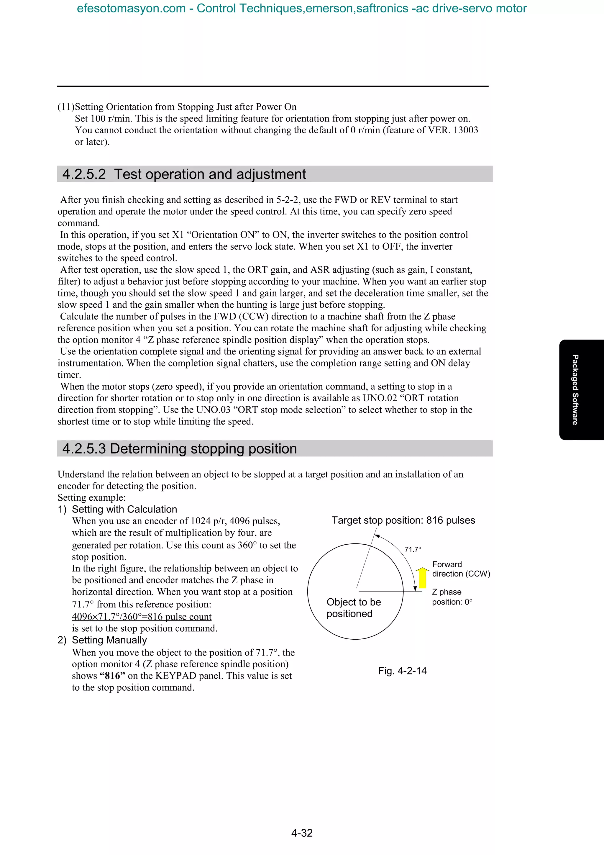 4-32
(11)Setting Orientation from Stopping Just after Power On
Set 100 r/min. This is the speed limiting feature for orientation from stopping just after power on.
You cannot conduct the orientation without changing the default of 0 r/min (feature of VER. 13003
or later).
4.2.5.2 Test operation and adjustment
After you finish checking and setting as described in 5-2-2, use the FWD or REV terminal to start
operation and operate the motor under the speed control. At this time, you can specify zero speed
command.
In this operation, if you set X1 “Orientation ON” to ON, the inverter switches to the position control
mode, stops at the position, and enters the servo lock state. When you set X1 to OFF, the inverter
switches to the speed control.
After test operation, use the slow speed 1, the ORT gain, and ASR adjusting (such as gain, I constant,
filter) to adjust a behavior just before stopping according to your machine. When you want an earlier stop
time, though you should set the slow speed 1 and gain larger, and set the deceleration time smaller, set the
slow speed 1 and the gain smaller when the hunting is large just before stopping.
Calculate the number of pulses in the FWD (CCW) direction to a machine shaft from the Z phase
reference position when you set a position. You can rotate the machine shaft for adjusting while checking
the option monitor 4 “Z phase reference spindle position display” when the operation stops.
Use the orientation complete signal and the orienting signal for providing an answer back to an external
instrumentation. When the completion signal chatters, use the completion range setting and ON delay
timer.
When the motor stops (zero speed), if you provide an orientation command, a setting to stop in a
direction for shorter rotation or to stop only in one direction is available as UNO.02 “ORT rotation
direction from stopping”. Use the UNO.03 “ORT stop mode selection” to select whether to stop in the
shortest time or to stop while limiting the speed.
4.2.5.3 Determining stopping position
Understand the relation between an object to be stopped at a target position and an installation of an
encoder for detecting the position.
Setting example:
1) Setting with Calculation
When you use an encoder of 1024 p/r, 4096 pulses,
which are the result of multiplication by four, are
generated per rotation. Use this count as 360° to set the
stop position.
In the right figure, the relationship between an object to
be positioned and encoder matches the Z phase in
horizontal direction. When you want stop at a position
71.7° from this reference position:
4096×71.7°/360°=816 pulse count
is set to the stop position command.
2) Setting Manually
When you move the object to the position of 71.7°, the
option monitor 4 (Z phase reference spindle position)
shows “816” on the KEYPAD panel. This value is set
to the stop position command.
71.7°
Object to be
positioned
Z phase
position: 0°
Forward
direction (CCW)
Target stop position: 816 pulses
Fig. 4-2-14
efesotomasyon.com - Control Techniques,emerson,saftronics -ac drive-servo motor
 