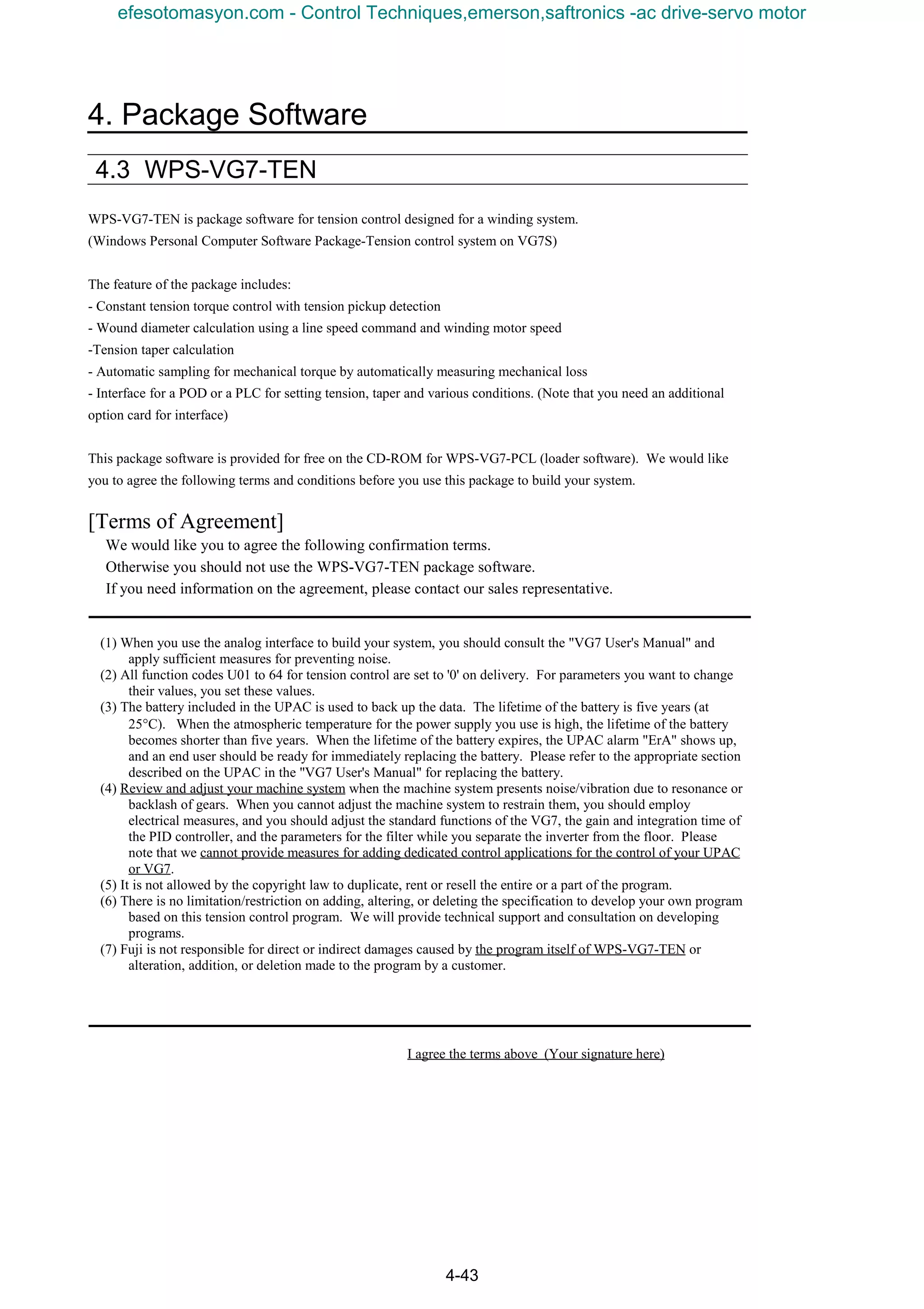 4. Package Software
4-43
4.3 WPS-VG7-TEN
WPS-VG7-TEN is package software for tension control designed for a winding system.
(Windows Personal Computer Software Package-Tension control system on VG7S)
The feature of the package includes:
- Constant tension torque control with tension pickup detection
- Wound diameter calculation using a line speed command and winding motor speed
-Tension taper calculation
- Automatic sampling for mechanical torque by automatically measuring mechanical loss
- Interface for a POD or a PLC for setting tension, taper and various conditions. (Note that you need an additional
option card for interface)
This package software is provided for free on the CD-ROM for WPS-VG7-PCL (loader software). We would like
you to agree the following terms and conditions before you use this package to build your system.
[Terms of Agreement]
We would like you to agree the following confirmation terms.
Otherwise you should not use the WPS-VG7-TEN package software.
If you need information on the agreement, please contact our sales representative.
(1) When you use the analog interface to build your system, you should consult the "VG7 User's Manual" and
apply sufficient measures for preventing noise.
(2) All function codes U01 to 64 for tension control are set to '0' on delivery. For parameters you want to change
their values, you set these values.
(3) The battery included in the UPAC is used to back up the data. The lifetime of the battery is five years (at
25°C). When the atmospheric temperature for the power supply you use is high, the lifetime of the battery
becomes shorter than five years. When the lifetime of the battery expires, the UPAC alarm "ErA" shows up,
and an end user should be ready for immediately replacing the battery. Please refer to the appropriate section
described on the UPAC in the "VG7 User's Manual" for replacing the battery.
(4) Review and adjust your machine system when the machine system presents noise/vibration due to resonance or
backlash of gears. When you cannot adjust the machine system to restrain them, you should employ
electrical measures, and you should adjust the standard functions of the VG7, the gain and integration time of
the PID controller, and the parameters for the filter while you separate the inverter from the floor. Please
note that we cannot provide measures for adding dedicated control applications for the control of your UPAC
or VG7.
(5) It is not allowed by the copyright law to duplicate, rent or resell the entire or a part of the program.
(6) There is no limitation/restriction on adding, altering, or deleting the specification to develop your own program
based on this tension control program. We will provide technical support and consultation on developing
programs.
(7) Fuji is not responsible for direct or indirect damages caused by the program itself of WPS-VG7-TEN or
alteration, addition, or deletion made to the program by a customer.
I agree the terms above (Your signature here)
efesotomasyon.com - Control Techniques,emerson,saftronics -ac drive-servo motor
 