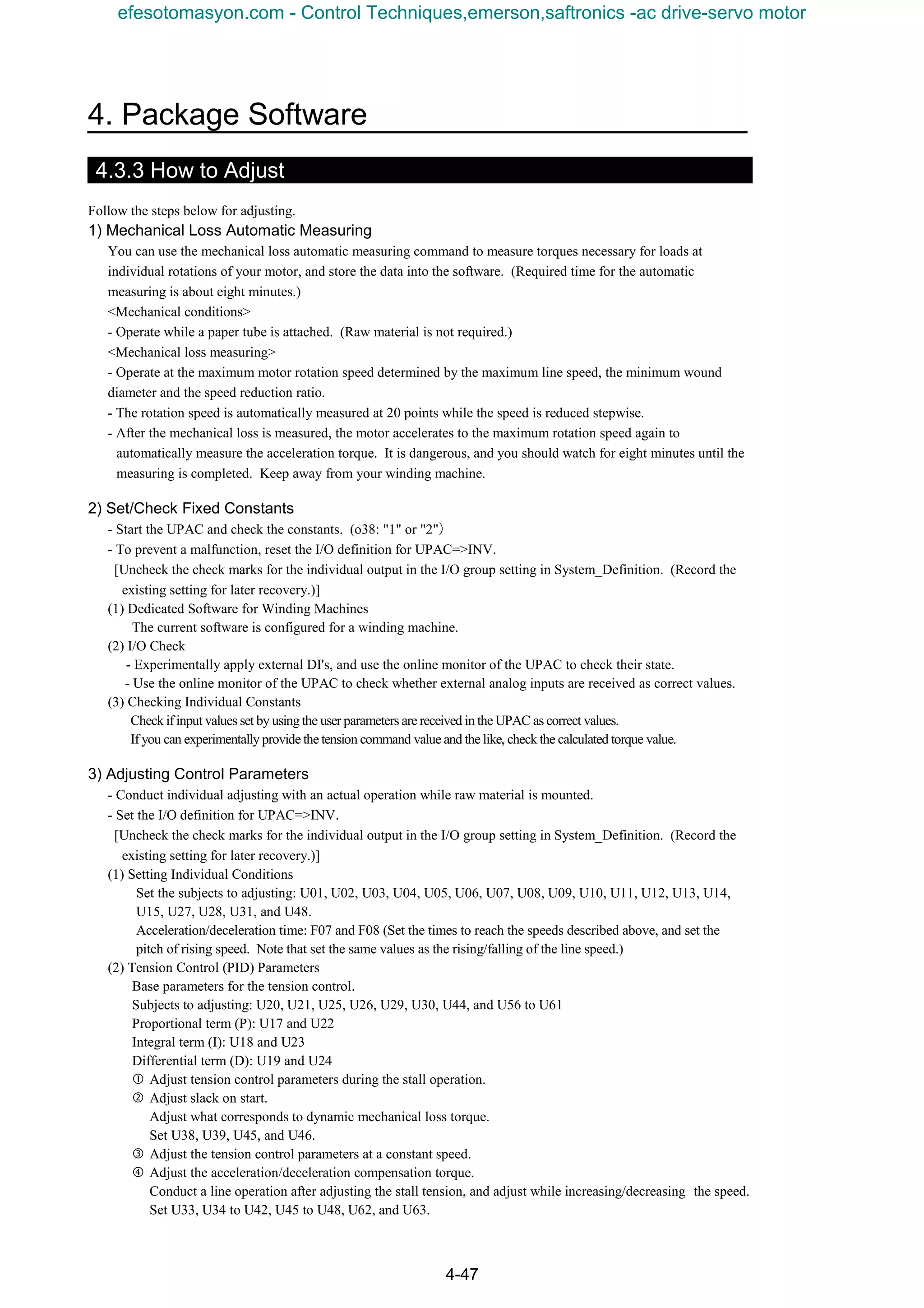 4. Package Software
4-47
4.3.3 How to Adjust
Follow the steps below for adjusting.
1) Mechanical Loss Automatic Measuring
You can use the mechanical loss automatic measuring command to measure torques necessary for loads at
individual rotations of your motor, and store the data into the software. (Required time for the automatic
measuring is about eight minutes.)
<Mechanical conditions>
- Operate while a paper tube is attached. (Raw material is not required.)
<Mechanical loss measuring>
- Operate at the maximum motor rotation speed determined by the maximum line speed, the minimum wound
diameter and the speed reduction ratio.
- The rotation speed is automatically measured at 20 points while the speed is reduced stepwise.
- After the mechanical loss is measured, the motor accelerates to the maximum rotation speed again to
automatically measure the acceleration torque. It is dangerous, and you should watch for eight minutes until the
measuring is completed. Keep away from your winding machine.
2) Set/Check Fixed Constants
- Start the UPAC and check the constants. (o38: "1" or "2"）
- To prevent a malfunction, reset the I/O definition for UPAC=>INV.
[Uncheck the check marks for the individual output in the I/O group setting in System_Definition. (Record the
existing setting for later recovery.)]
(1) Dedicated Software for Winding Machines
The current software is configured for a winding machine.
(2) I/O Check
- Experimentally apply external DI's, and use the online monitor of the UPAC to check their state.
- Use the online monitor of the UPAC to check whether external analog inputs are received as correct values.
(3) Checking Individual Constants
Check ifinput values set by using the user parameters are received in the UPAC as correct values.
If you can experimentally provide the tension command value and the like, check the calculated torque value.
3) Adjusting Control Parameters
- Conduct individual adjusting with an actual operation while raw material is mounted.
- Set the I/O definition for UPAC=>INV.
[Uncheck the check marks for the individual output in the I/O group setting in System_Definition. (Record the
existing setting for later recovery.)]
(1) Setting Individual Conditions
Set the subjects to adjusting: U01, U02, U03, U04, U05, U06, U07, U08, U09, U10, U11, U12, U13, U14,
U15, U27, U28, U31, and U48.
Acceleration/deceleration time: F07 and F08 (Set the times to reach the speeds described above, and set the
pitch of rising speed. Note that set the same values as the rising/falling of the line speed.)
(2) Tension Control (PID) Parameters
Base parameters for the tension control.
Subjects to adjusting: U20, U21, U25, U26, U29, U30, U44, and U56 to U61
Proportional term (P): U17 and U22
Integral term (I): U18 and U23
Differential term (D): U19 and U24
 Adjust tension control parameters during the stall operation.
‚ Adjust slack on start.
Adjust what corresponds to dynamic mechanical loss torque.
Set U38, U39, U45, and U46.
ƒ Adjust the tension control parameters at a constant speed.
„ Adjust the acceleration/deceleration compensation torque.
Conduct a line operation after adjusting the stall tension, and adjust while increasing/decreasing the speed.
Set U33, U34 to U42, U45 to U48, U62, and U63.
efesotomasyon.com - Control Techniques,emerson,saftronics -ac drive-servo motor
 