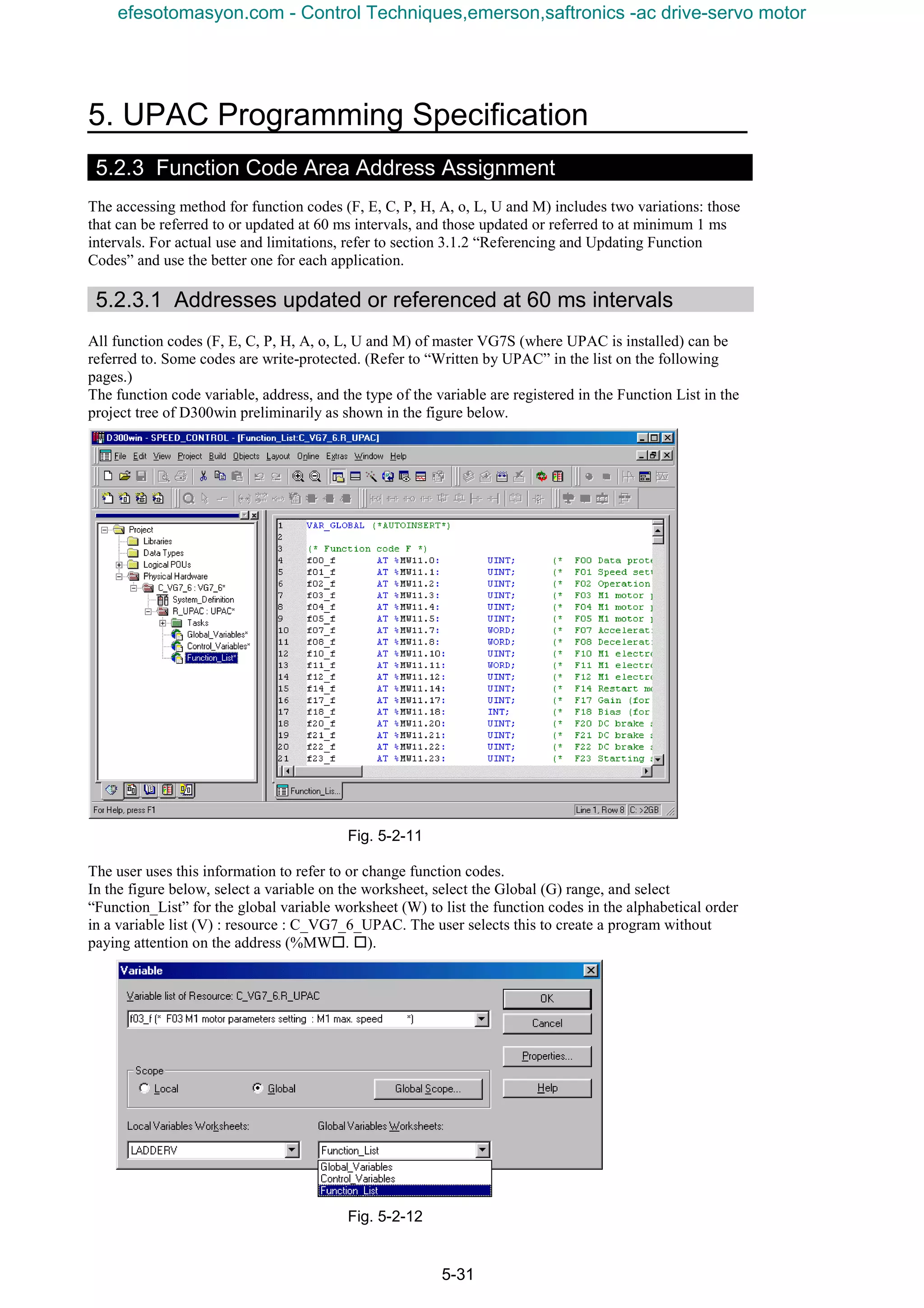 5. UPAC Programming Specification
5-31
5.2.3 Function Code Area Address Assignment
The accessing method for function codes (F, E, C, P, H, A, o, L, U and M) includes two variations: those
that can be referred to or updated at 60 ms intervals, and those updated or referred to at minimum 1 ms
intervals. For actual use and limitations, refer to section 3.1.2 “Referencing and Updating Function
Codes” and use the better one for each application.
5.2.3.1 Addresses updated or referenced at 60 ms intervals
All function codes (F, E, C, P, H, A, o, L, U and M) of master VG7S (where UPAC is installed) can be
referred to. Some codes are write-protected. (Refer to “Written by UPAC” in the list on the following
pages.)
The function code variable, address, and the type of the variable are registered in the Function List in the
project tree of D300win preliminarily as shown in the figure below.
Fig. 5-2-11
The user uses this information to refer to or change function codes.
In the figure below, select a variable on the worksheet, select the Global (G) range, and select
“Function_List” for the global variable worksheet (W) to list the function codes in the alphabetical order
in a variable list (V) : resource : C_VG7_6_UPAC. The user selects this to create a program without
paying attention on the address (%MW¨. ¨).
Fig. 5-2-12
efesotomasyon.com - Control Techniques,emerson,saftronics -ac drive-servo motor
 