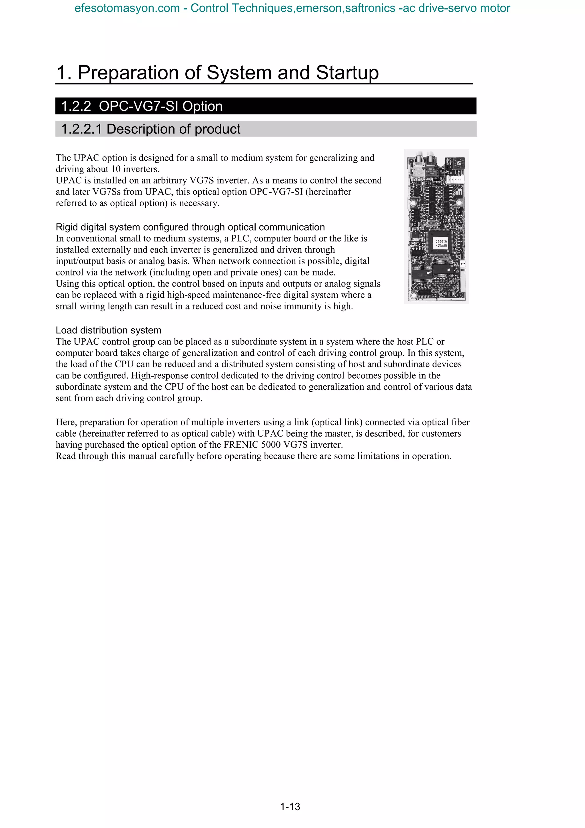 1. Preparation of System and Startup
1-13
1.2.2 OPC-VG7-SI Option
1.2.2.1 Description of product
The UPAC option is designed for a small to medium system for generalizing and
driving about 10 inverters.
UPAC is installed on an arbitrary VG7S inverter. As a means to control the second
and later VG7Ss from UPAC, this optical option OPC-VG7-SI (hereinafter
referred to as optical option) is necessary.
Rigid digital system configured through optical communication
In conventional small to medium systems, a PLC, computer board or the like is
installed externally and each inverter is generalized and driven through
input/output basis or analog basis. When network connection is possible, digital
control via the network (including open and private ones) can be made.
Using this optical option, the control based on inputs and outputs or analog signals
can be replaced with a rigid high-speed maintenance-free digital system where a
small wiring length can result in a reduced cost and noise immunity is high.
Load distribution system
The UPAC control group can be placed as a subordinate system in a system where the host PLC or
computer board takes charge of generalization and control of each driving control group. In this system,
the load of the CPU can be reduced and a distributed system consisting of host and subordinate devices
can be configured. High-response control dedicated to the driving control becomes possible in the
subordinate system and the CPU of the host can be dedicated to generalization and control of various data
sent from each driving control group.
Here, preparation for operation of multiple inverters using a link (optical link) connected via optical fiber
cable (hereinafter referred to as optical cable) with UPAC being the master, is described, for customers
having purchased the optical option of the FRENIC 5000 VG7S inverter.
Read through this manual carefully before operating because there are some limitations in operation.
efesotomasyon.com - Control Techniques,emerson,saftronics -ac drive-servo motor
 