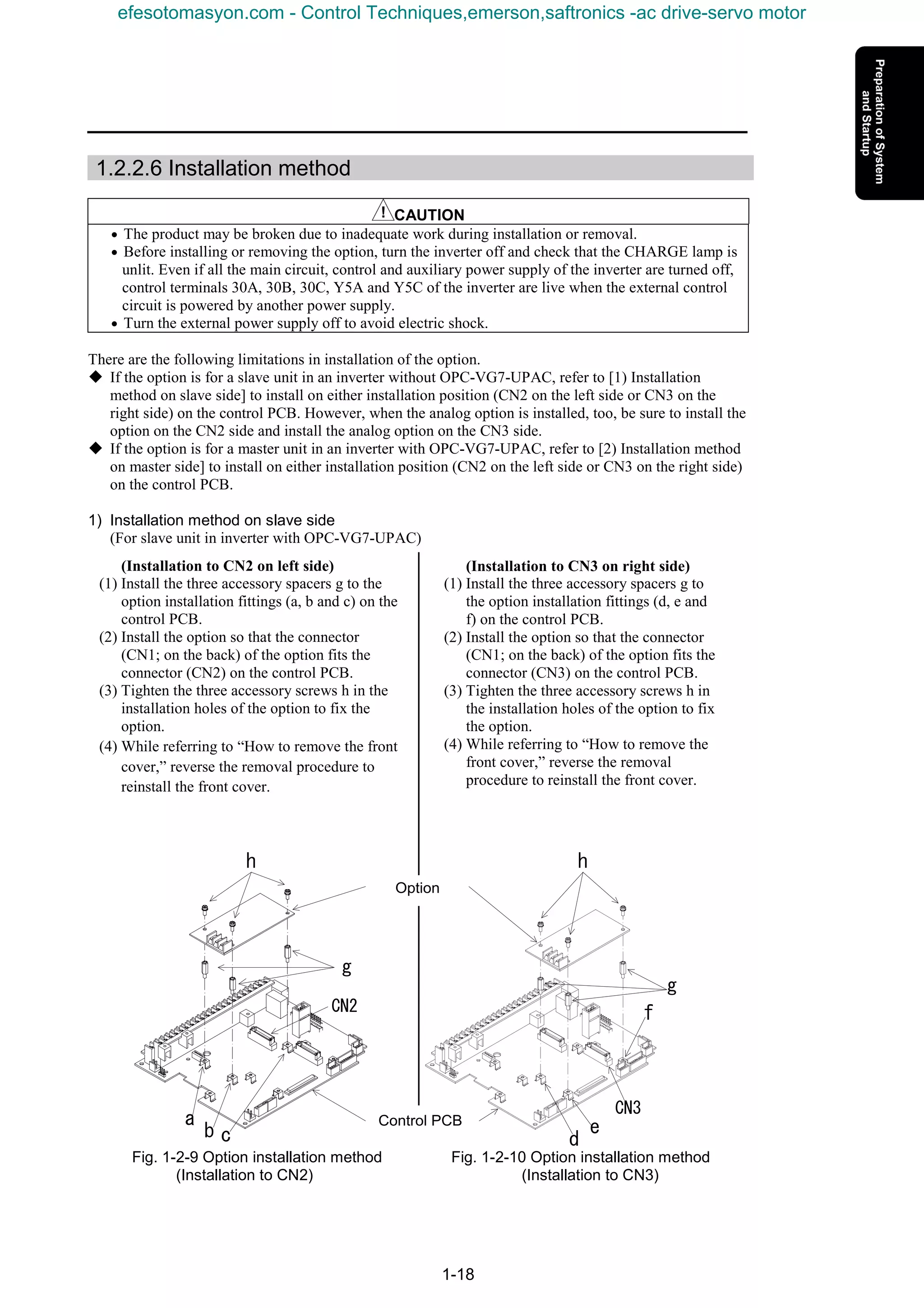 1-18
1.2.2.6 Installation method
CAUTION
• The product may be broken due to inadequate work during installation or removal.
• Before installing or removing the option, turn the inverter off and check that the CHARGE lamp is
unlit. Even if all the main circuit, control and auxiliary power supply of the inverter are turned off,
control terminals 30A, 30B, 30C, Y5A and Y5C of the inverter are live when the external control
circuit is powered by another power supply.
• Turn the external power supply off to avoid electric shock.
There are the following limitations in installation of the option.
K If the option is for a slave unit in an inverter without OPC-VG7-UPAC, refer to [1) Installation
method on slave side] to install on either installation position (CN2 on the left side or CN3 on the
right side) on the control PCB. However, when the analog option is installed, too, be sure to install the
option on the CN2 side and install the analog option on the CN3 side.
K If the option is for a master unit in an inverter with OPC-VG7-UPAC, refer to [2) Installation method
on master side] to install on either installation position (CN2 on the left side or CN3 on the right side)
on the control PCB.
1) Installation method on slave side
(For slave unit in inverter with OPC-VG7-UPAC)
Fig. 1-2-9 Option installation method Fig. 1-2-10 Option installation method
(Installation to CN2) (Installation to CN3)
(Installation to CN3 on right side)
(1) Install the three accessory spacers g to
the option installation fittings (d, e and
f) on the control PCB.
(2) Install the option so that the connector
(CN1; on the back) of the option fits the
connector (CN3) on the control PCB.
(3) Tighten the three accessory screws h in
the installation holes of the option to fix
the option.
(4) While referring to “How to remove the
front cover,” reverse the removal
procedure to reinstall the front cover.
(Installation to CN2 on left side)
(1) Install the three accessory spacers g to the
option installation fittings (a, b and c) on the
control PCB.
(2) Install the option so that the connector
(CN1; on the back) of the option fits the
connector (CN2) on the control PCB.
(3) Tighten the three accessory screws h in the
installation holes of the option to fix the
option.
(4) While referring to “How to remove the front
cover,” reverse the removal procedure to
reinstall the front cover.
Control PCB
Option
a
b c
g
h
d
e
f
g
h
CN2
CN3
efesotomasyon.com - Control Techniques,emerson,saftronics -ac drive-servo motor
 