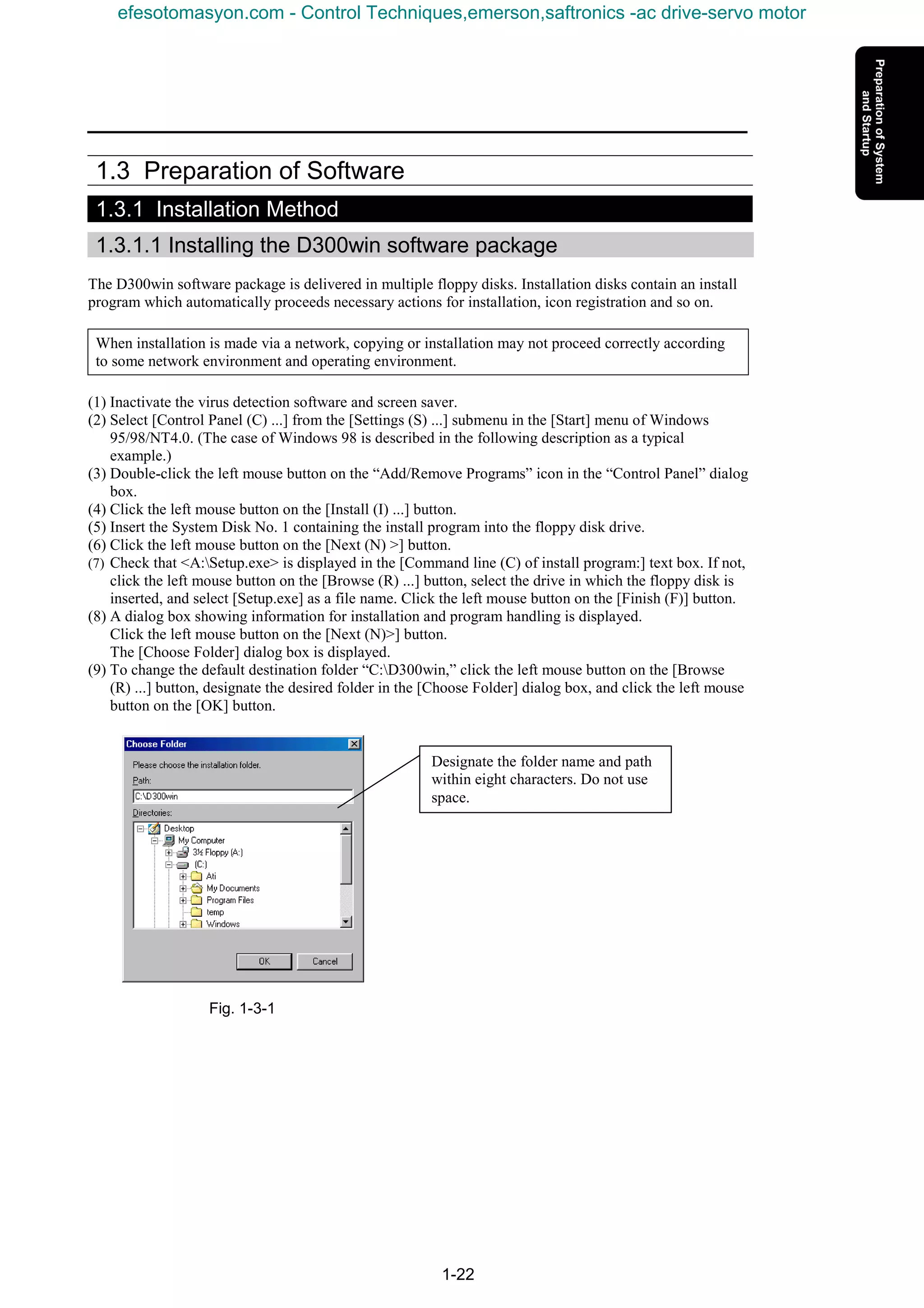 1-22
1.3 Preparation of Software
1.3.1 Installation Method
1.3.1.1 Installing the D300win software package
The D300win software package is delivered in multiple floppy disks. Installation disks contain an install
program which automatically proceeds necessary actions for installation, icon registration and so on.
When installation is made via a network, copying or installation may not proceed correctly according
to some network environment and operating environment.
(1) Inactivate the virus detection software and screen saver.
(2) Select [Control Panel (C) ...] from the [Settings (S) ...] submenu in the [Start] menu of Windows
95/98/NT4.0. (The case of Windows 98 is described in the following description as a typical
example.)
(3) Double-click the left mouse button on the “Add/Remove Programs” icon in the “Control Panel” dialog
box.
(4) Click the left mouse button on the [Install (I) ...] button.
(5) Insert the System Disk No. 1 containing the install program into the floppy disk drive.
(6) Click the left mouse button on the [Next (N) >] button.
(7) Check that <A:Setup.exe> is displayed in the [Command line (C) of install program:] text box. If not,
click the left mouse button on the [Browse (R) ...] button, select the drive in which the floppy disk is
inserted, and select [Setup.exe] as a file name. Click the left mouse button on the [Finish (F)] button.
(8) A dialog box showing information for installation and program handling is displayed.
Click the left mouse button on the [Next (N)>] button.
The [Choose Folder] dialog box is displayed.
(9) To change the default destination folder “C:D300win,” click the left mouse button on the [Browse
(R) ...] button, designate the desired folder in the [Choose Folder] dialog box, and click the left mouse
button on the [OK] button.
Fig. 1-3-1
Designate the folder name and path
within eight characters. Do not use
space.
efesotomasyon.com - Control Techniques,emerson,saftronics -ac drive-servo motor
 