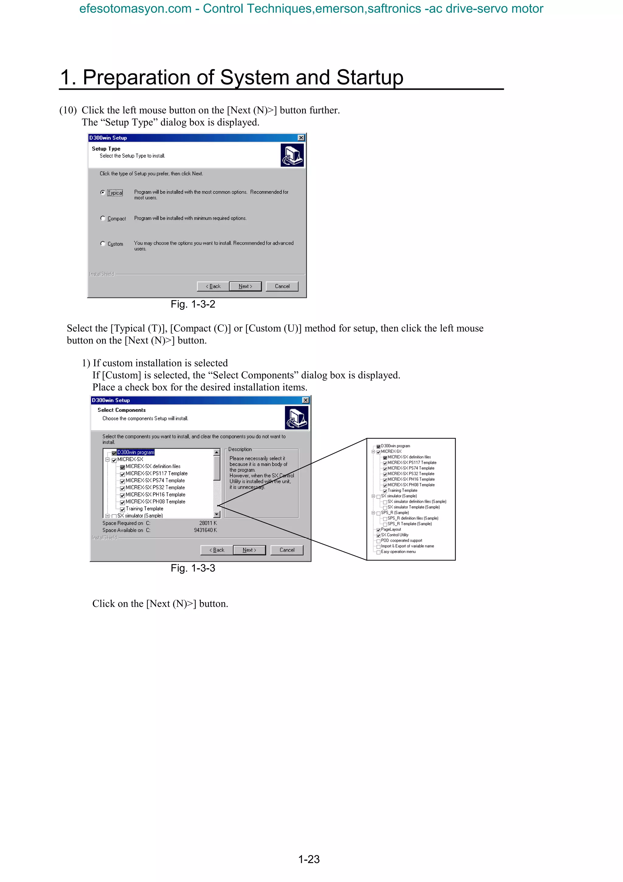 1. Preparation of System and Startup
1-23
(10) Click the left mouse button on the [Next (N)>] button further.
The “Setup Type” dialog box is displayed.
Fig. 1-3-2
Select the [Typical (T)], [Compact (C)] or [Custom (U)] method for setup, then click the left mouse
button on the [Next (N)>] button.
1) If custom installation is selected
If [Custom] is selected, the “Select Components” dialog box is displayed.
Place a check box for the desired installation items.
Fig. 1-3-3
Click on the [Next (N)>] button.
efesotomasyon.com - Control Techniques,emerson,saftronics -ac drive-servo motor
 