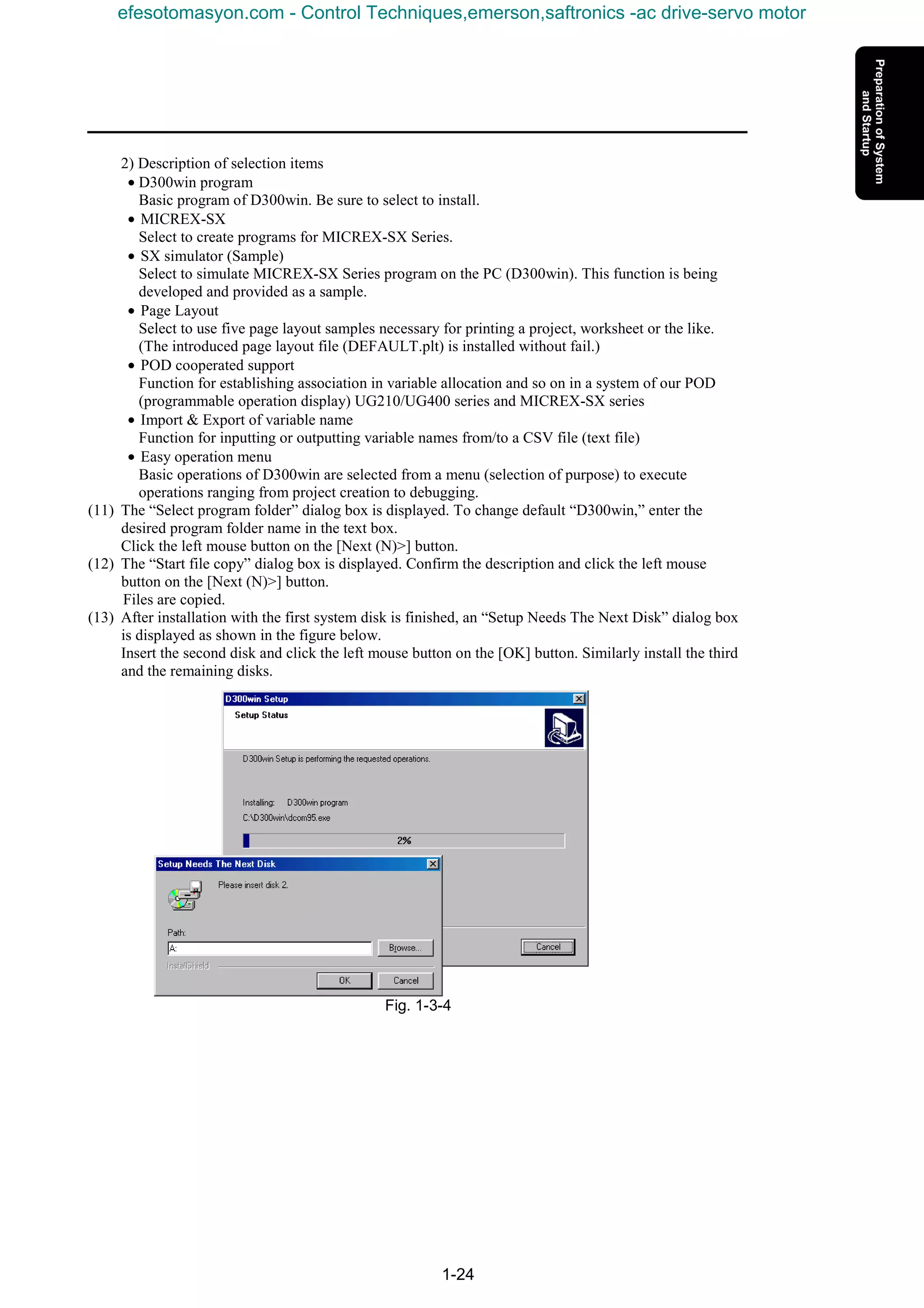 1-24
2) Description of selection items
• D300win program
Basic program of D300win. Be sure to select to install.
• MICREX-SX
Select to create programs for MICREX-SX Series.
• SX simulator (Sample)
Select to simulate MICREX-SX Series program on the PC (D300win). This function is being
developed and provided as a sample.
• Page Layout
Select to use five page layout samples necessary for printing a project, worksheet or the like.
(The introduced page layout file (DEFAULT.plt) is installed without fail.)
• POD cooperated support
Function for establishing association in variable allocation and so on in a system of our POD
(programmable operation display) UG210/UG400 series and MICREX-SX series
• Import & Export of variable name
Function for inputting or outputting variable names from/to a CSV file (text file)
• Easy operation menu
Basic operations of D300win are selected from a menu (selection of purpose) to execute
operations ranging from project creation to debugging.
(11) The “Select program folder” dialog box is displayed. To change default “D300win,” enter the
desired program folder name in the text box.
Click the left mouse button on the [Next (N)>] button.
(12) The “Start file copy” dialog box is displayed. Confirm the description and click the left mouse
button on the [Next (N)>] button.
Files are copied.
(13) After installation with the first system disk is finished, an “Setup Needs The Next Disk” dialog box
is displayed as shown in the figure below.
Insert the second disk and click the left mouse button on the [OK] button. Similarly install the third
and the remaining disks.
Fig. 1-3-4
efesotomasyon.com - Control Techniques,emerson,saftronics -ac drive-servo motor
 