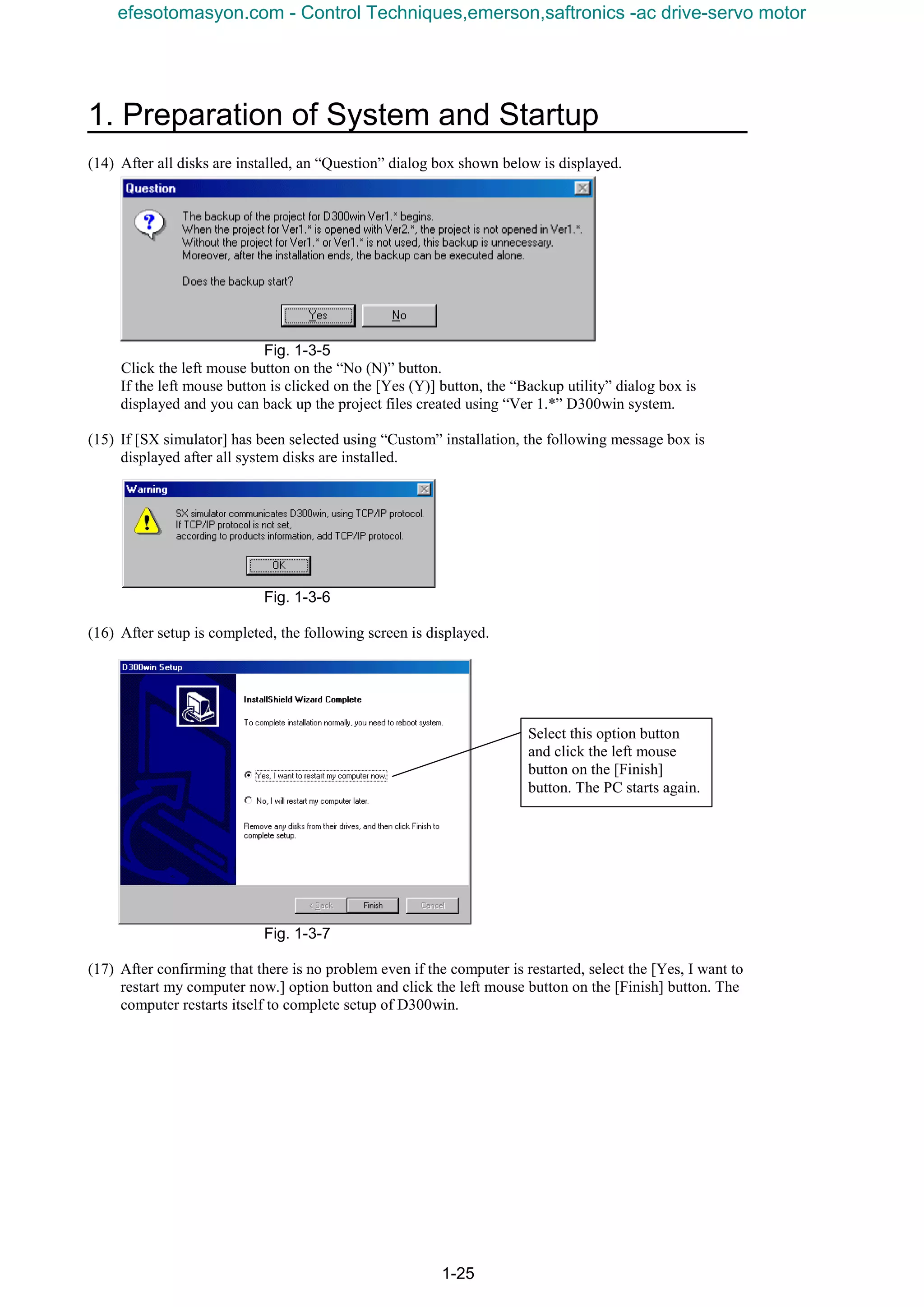 1. Preparation of System and Startup
1-25
(14) After all disks are installed, an “Question” dialog box shown below is displayed.
Fig. 1-3-5
Click the left mouse button on the “No (N)” button.
If the left mouse button is clicked on the [Yes (Y)] button, the “Backup utility” dialog box is
displayed and you can back up the project files created using “Ver 1.*” D300win system.
(15) If [SX simulator] has been selected using “Custom” installation, the following message box is
displayed after all system disks are installed.
Fig. 1-3-6
(16) After setup is completed, the following screen is displayed.
Fig. 1-3-7
(17) After confirming that there is no problem even if the computer is restarted, select the [Yes, I want to
restart my computer now.] option button and click the left mouse button on the [Finish] button. The
computer restarts itself to complete setup of D300win.
Select this option button
and click the left mouse
button on the [Finish]
button. The PC starts again.
efesotomasyon.com - Control Techniques,emerson,saftronics -ac drive-servo motor
 
