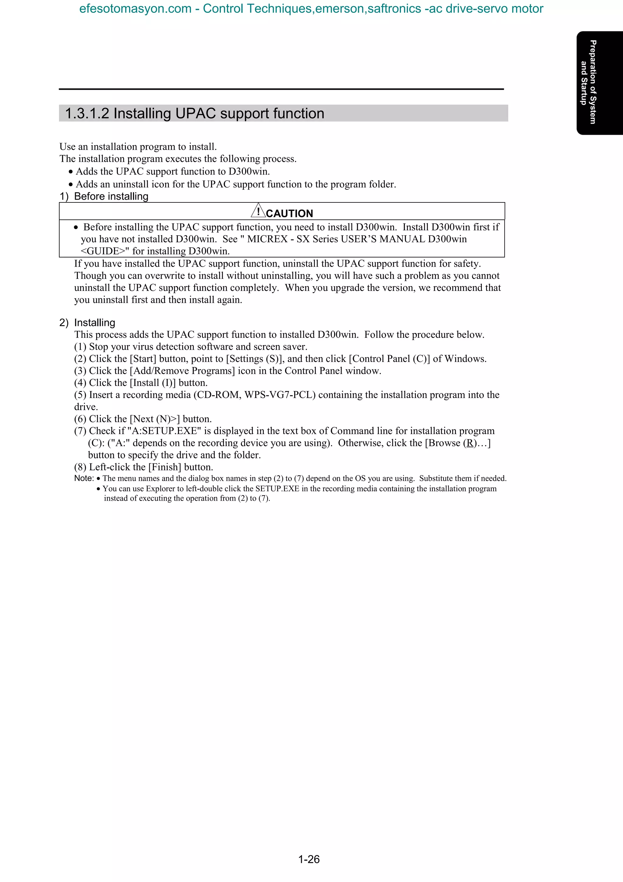 1-26
1.3.1.2 Installing UPAC support function
Use an installation program to install.
The installation program executes the following process.
• Adds the UPAC support function to D300win.
• Adds an uninstall icon for the UPAC support function to the program folder.
1) Before installing
CAUTION
• Before installing the UPAC support function, you need to install D300win. Install D300win first if
you have not installed D300win. See " MICREX - SX Series USER’S MANUAL D300win
<GUIDE>" for installing D300win.
If you have installed the UPAC support function, uninstall the UPAC support function for safety.
Though you can overwrite to install without uninstalling, you will have such a problem as you cannot
uninstall the UPAC support function completely. When you upgrade the version, we recommend that
you uninstall first and then install again.
2) Installing
This process adds the UPAC support function to installed D300win. Follow the procedure below.
(1) Stop your virus detection software and screen saver.
(2) Click the [Start] button, point to [Settings (S)], and then click [Control Panel (C)] of Windows.
(3) Click the [Add/Remove Programs] icon in the Control Panel window.
(4) Click the [Install (I)] button.
(5) Insert a recording media (CD-ROM, WPS-VG7-PCL) containing the installation program into the
drive.
(6) Click the [Next (N)>] button.
(7) Check if "A:SETUP.EXE" is displayed in the text box of Command line for installation program
(C): ("A:" depends on the recording device you are using). Otherwise, click the [Browse (R)…]
button to specify the drive and the folder.
(8) Left-click the [Finish] button.
Note: • The menu names and the dialog box names in step (2) to (7) depend on the OS you are using. Substitute them if needed.
• You can use Explorer to left-double click the SETUP.EXE in the recording media containing the installation program
instead of executing the operation from (2) to (7).
efesotomasyon.com - Control Techniques,emerson,saftronics -ac drive-servo motor
 
