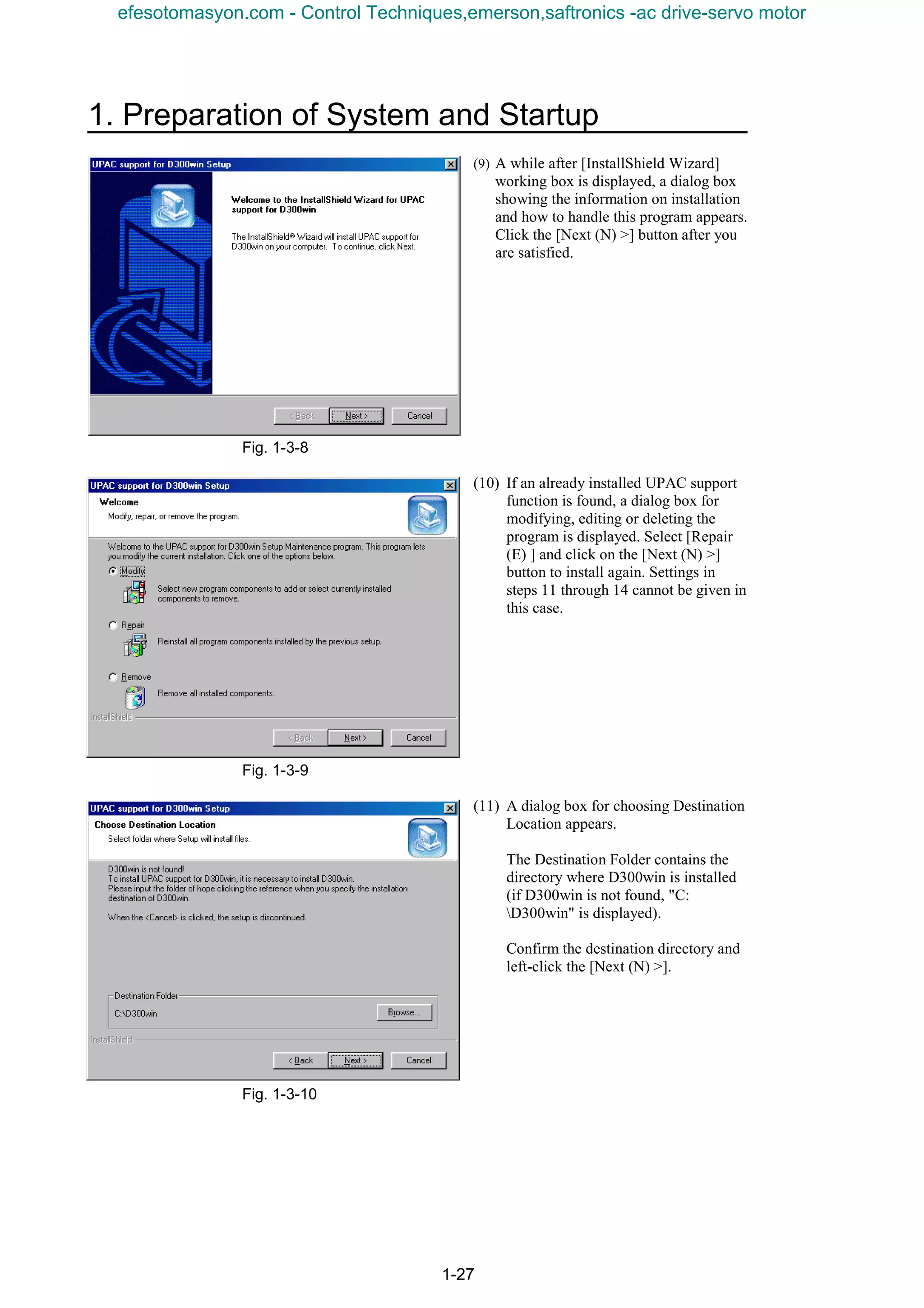 1. Preparation of System and Startup
1-27
(9) A while after [InstallShield Wizard]
working box is displayed, a dialog box
showing the information on installation
and how to handle this program appears.
Click the [Next (N) >] button after you
are satisfied.
Fig. 1-3-8
(10) If an already installed UPAC support
function is found, a dialog box for
modifying, editing or deleting the
program is displayed. Select [Repair
(E) ] and click on the [Next (N) >]
button to install again. Settings in
steps 11 through 14 cannot be given in
this case.
Fig. 1-3-9
(11) A dialog box for choosing Destination
Location appears.
The Destination Folder contains the
directory where D300win is installed
(if D300win is not found, "C:
D300win" is displayed).
Confirm the destination directory and
left-click the [Next (N) >].
Fig. 1-3-10
efesotomasyon.com - Control Techniques,emerson,saftronics -ac drive-servo motor
 