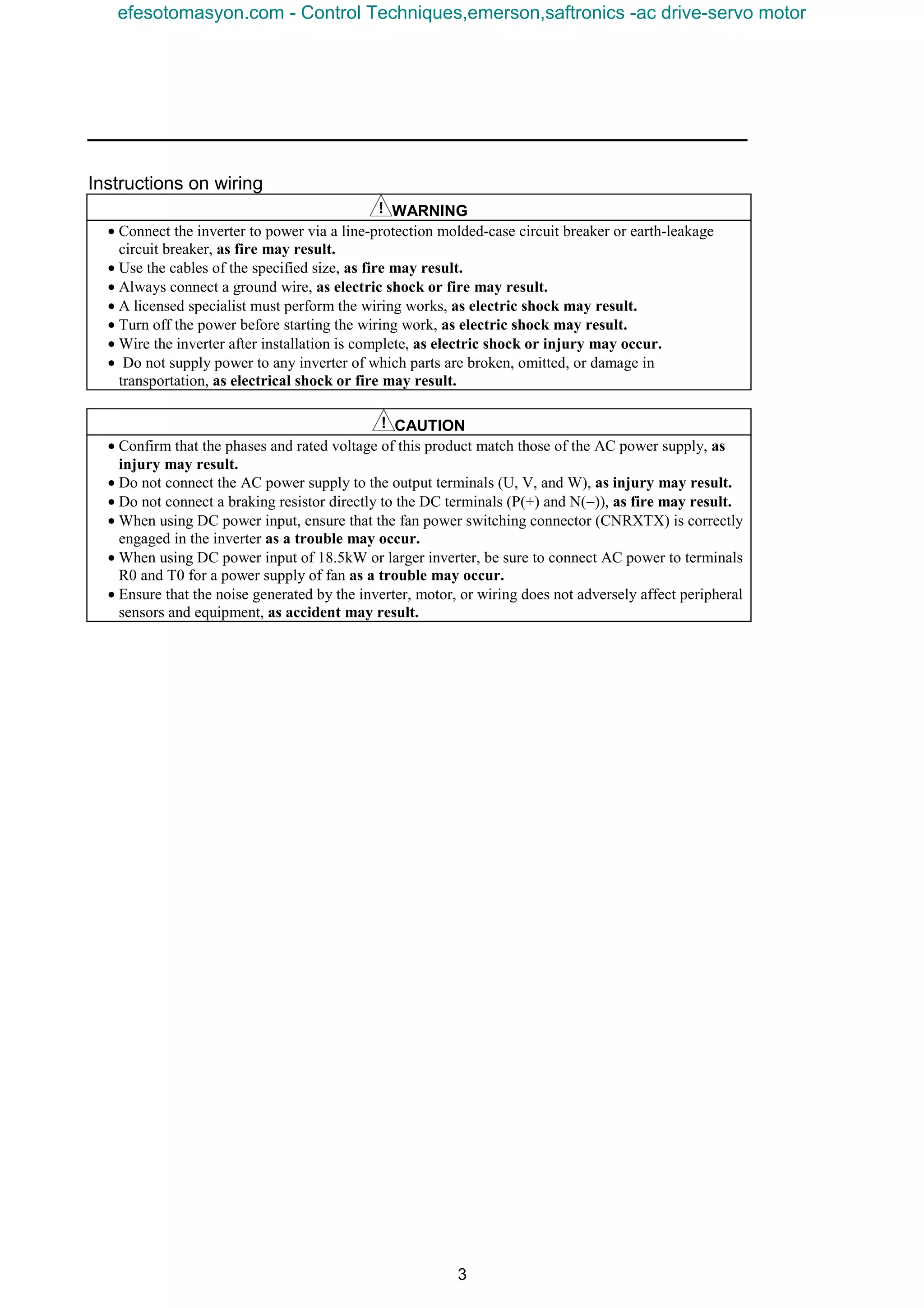 3
Instructions on wiring
WARNING
• Connect the inverter to power via a line-protection molded-case circuit breaker or earth-leakage
circuit breaker, as fire may result.
• Use the cables of the specified size, as fire may result.
• Always connect a ground wire, as electric shock or fire may result.
• A licensed specialist must perform the wiring works, as electric shock may result.
• Turn off the power before starting the wiring work, as electric shock may result.
• Wire the inverter after installation is complete, as electric shock or injury may occur.
• Do not supply power to any inverter of which parts are broken, omitted, or damage in
transportation, as electrical shock or fire may result.
CAUTION
• Confirm that the phases and rated voltage of this product match those of the AC power supply, as
injury may result.
• Do not connect the AC power supply to the output terminals (U, V, and W), as injury may result.
• Do not connect a braking resistor directly to the DC terminals (P(+) and N(−)), as fire may result.
• When using DC power input, ensure that the fan power switching connector (CNRXTX) is correctly
engaged in the inverter as a trouble may occur.
• When using DC power input of 18.5kW or larger inverter, be sure to connect AC power to terminals
R0 and T0 for a power supply of fan as a trouble may occur.
• Ensure that the noise generated by the inverter, motor, or wiring does not adversely affect peripheral
sensors and equipment, as accident may result.
efesotomasyon.com - Control Techniques,emerson,saftronics -ac drive-servo motor
 