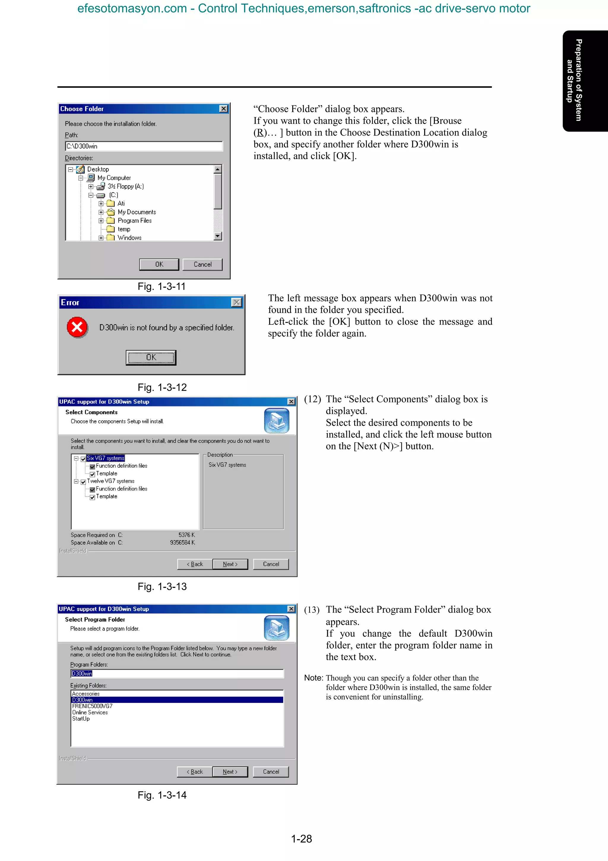 1-28
“Choose Folder” dialog box appears.
If you want to change this folder, click the [Brouse
(R)… ] button in the Choose Destination Location dialog
box, and specify another folder where D300win is
installed, and click [OK].
Fig. 1-3-11
The left message box appears when D300win was not
found in the folder you specified.
Left-click the [OK] button to close the message and
specify the folder again.
Fig. 1-3-12
(12) The “Select Components” dialog box is
displayed.
Select the desired components to be
installed, and click the left mouse button
on the [Next (N)>] button.
Fig. 1-3-13
(13) The “Select Program Folder” dialog box
appears.
If you change the default D300win
folder, enter the program folder name in
the text box.
Note: Though you can specify a folder other than the
folder where D300win is installed, the same folder
is convenient for uninstalling.
Fig. 1-3-14
efesotomasyon.com - Control Techniques,emerson,saftronics -ac drive-servo motor
 