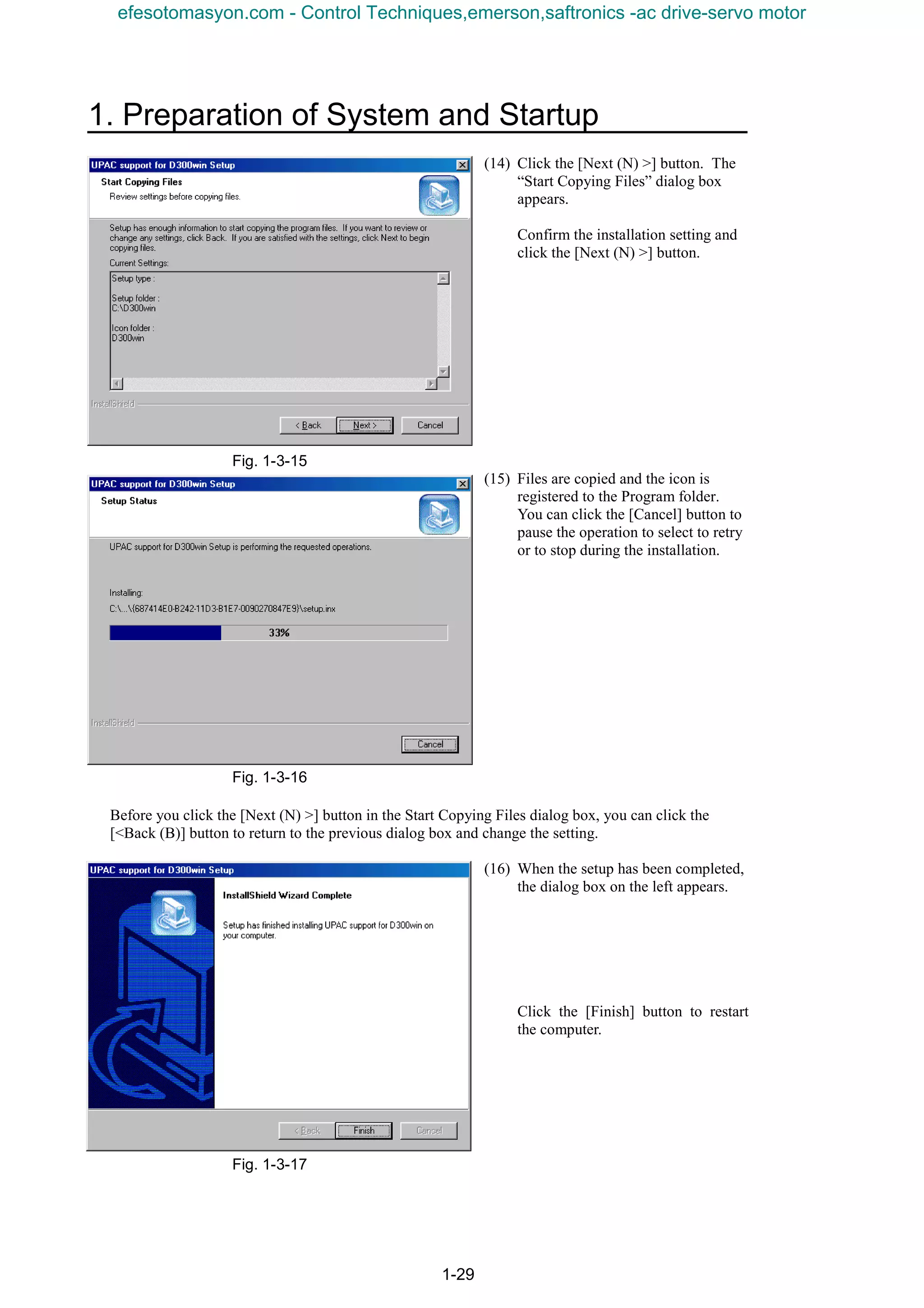 1. Preparation of System and Startup
1-29
(14) Click the [Next (N) >] button. The
“Start Copying Files” dialog box
appears.
Confirm the installation setting and
click the [Next (N) >] button.
Fig. 1-3-15
(15) Files are copied and the icon is
registered to the Program folder.
You can click the [Cancel] button to
pause the operation to select to retry
or to stop during the installation.
Fig. 1-3-16
Before you click the [Next (N) >] button in the Start Copying Files dialog box, you can click the
[<Back (B)] button to return to the previous dialog box and change the setting.
(16) When the setup has been completed,
the dialog box on the left appears.
Click the [Finish] button to restart
the computer.
Fig. 1-3-17
efesotomasyon.com - Control Techniques,emerson,saftronics -ac drive-servo motor
 