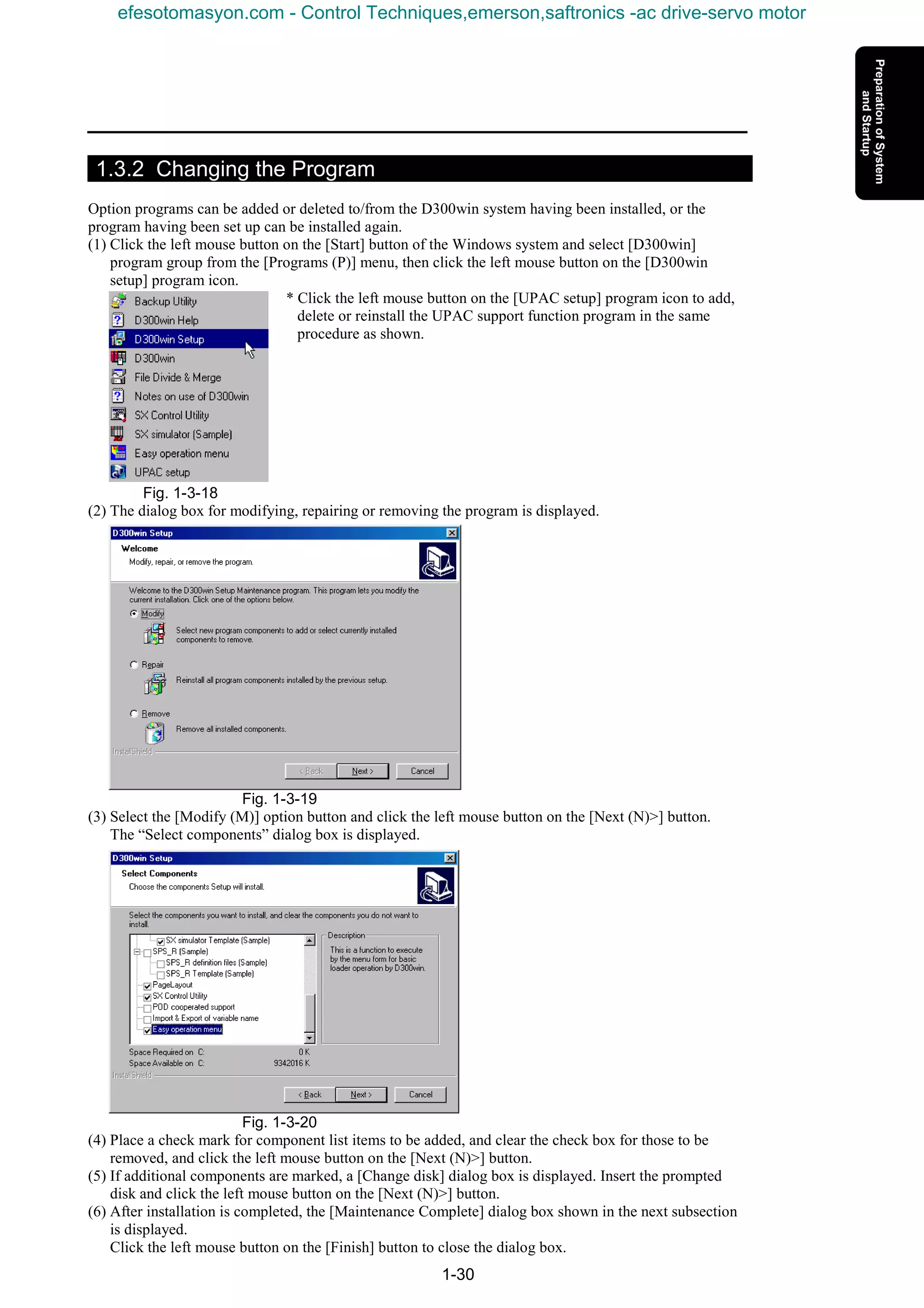 1-30
1.3.2 Changing the Program
Option programs can be added or deleted to/from the D300win system having been installed, or the
program having been set up can be installed again.
(1) Click the left mouse button on the [Start] button of the Windows system and select [D300win]
program group from the [Programs (P)] menu, then click the left mouse button on the [D300win
setup] program icon.
* Click the left mouse button on the [UPAC setup] program icon to add,
delete or reinstall the UPAC support function program in the same
procedure as shown.
Fig. 1-3-18
(2) The dialog box for modifying, repairing or removing the program is displayed.
Fig. 1-3-19
(3) Select the [Modify (M)] option button and click the left mouse button on the [Next (N)>] button.
The “Select components” dialog box is displayed.
Fig. 1-3-20
(4) Place a check mark for component list items to be added, and clear the check box for those to be
removed, and click the left mouse button on the [Next (N)>] button.
(5) If additional components are marked, a [Change disk] dialog box is displayed. Insert the prompted
disk and click the left mouse button on the [Next (N)>] button.
(6) After installation is completed, the [Maintenance Complete] dialog box shown in the next subsection
is displayed.
Click the left mouse button on the [Finish] button to close the dialog box.
efesotomasyon.com - Control Techniques,emerson,saftronics -ac drive-servo motor
 