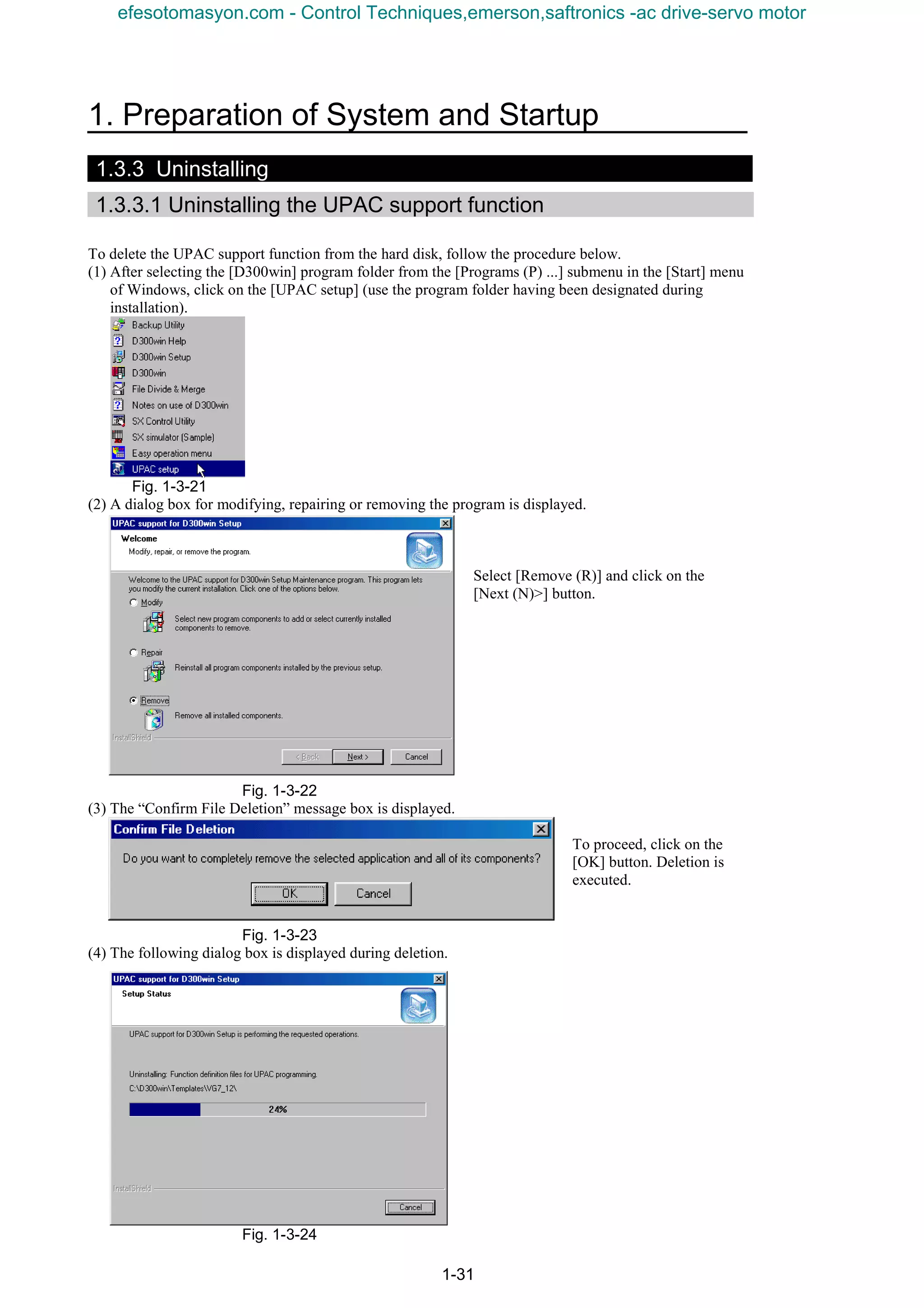 1. Preparation of System and Startup
1-31
1.3.3 Uninstalling
1.3.3.1 Uninstalling the UPAC support function
To delete the UPAC support function from the hard disk, follow the procedure below.
(1) After selecting the [D300win] program folder from the [Programs (P) ...] submenu in the [Start] menu
of Windows, click on the [UPAC setup] (use the program folder having been designated during
installation).
Fig. 1-3-21
(2) A dialog box for modifying, repairing or removing the program is displayed.
Select [Remove (R)] and click on the
[Next (N)>] button.
Fig. 1-3-22
(3) The “Confirm File Deletion” message box is displayed.
To proceed, click on the
[OK] button. Deletion is
executed.
Fig. 1-3-23
(4) The following dialog box is displayed during deletion.
Fig. 1-3-24
efesotomasyon.com - Control Techniques,emerson,saftronics -ac drive-servo motor
 
