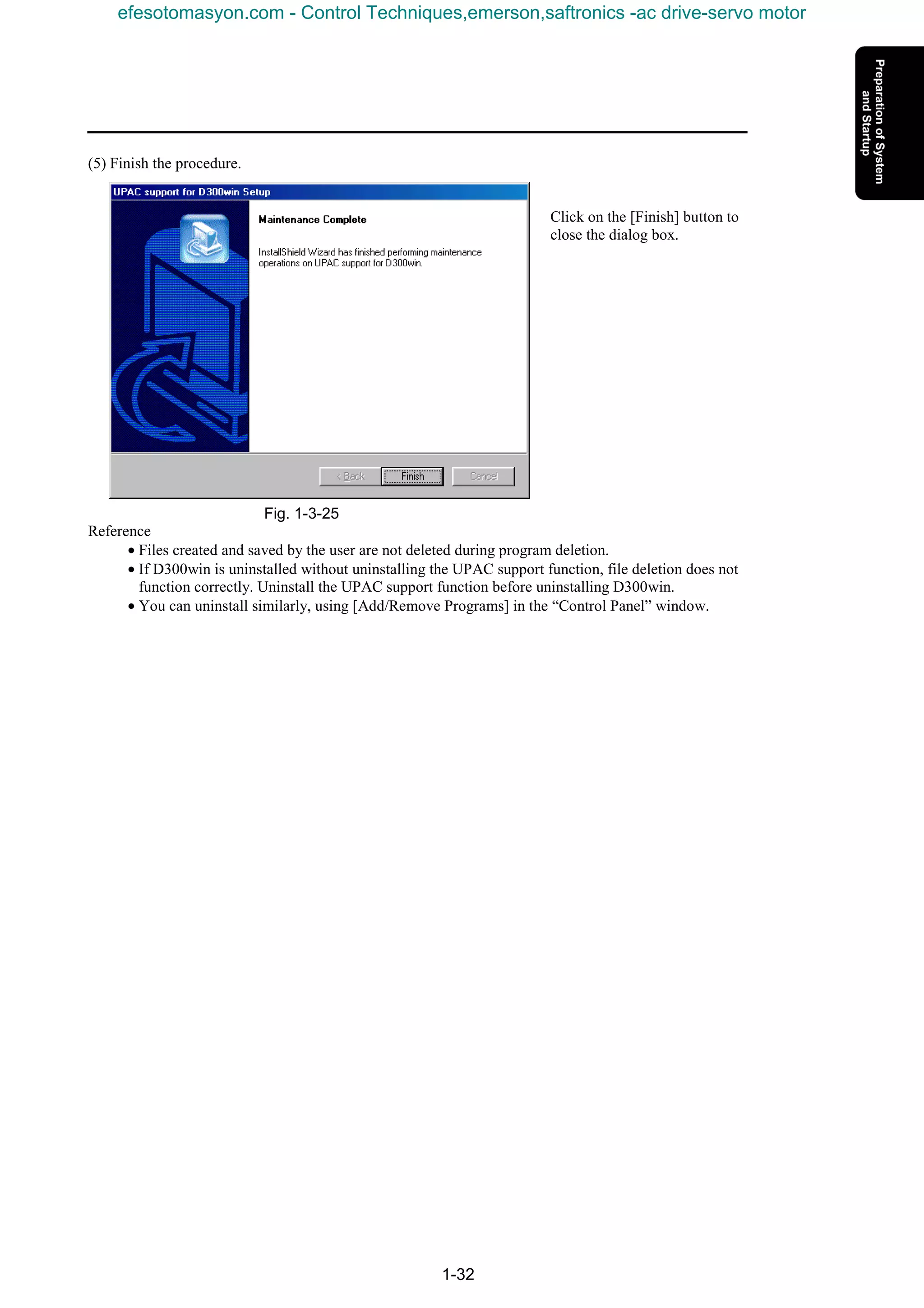 1-32
(5) Finish the procedure.
Click on the [Finish] button to
close the dialog box.
Fig. 1-3-25
Reference
• Files created and saved by the user are not deleted during program deletion.
• If D300win is uninstalled without uninstalling the UPAC support function, file deletion does not
function correctly. Uninstall the UPAC support function before uninstalling D300win.
• You can uninstall similarly, using [Add/Remove Programs] in the “Control Panel” window.
efesotomasyon.com - Control Techniques,emerson,saftronics -ac drive-servo motor
 