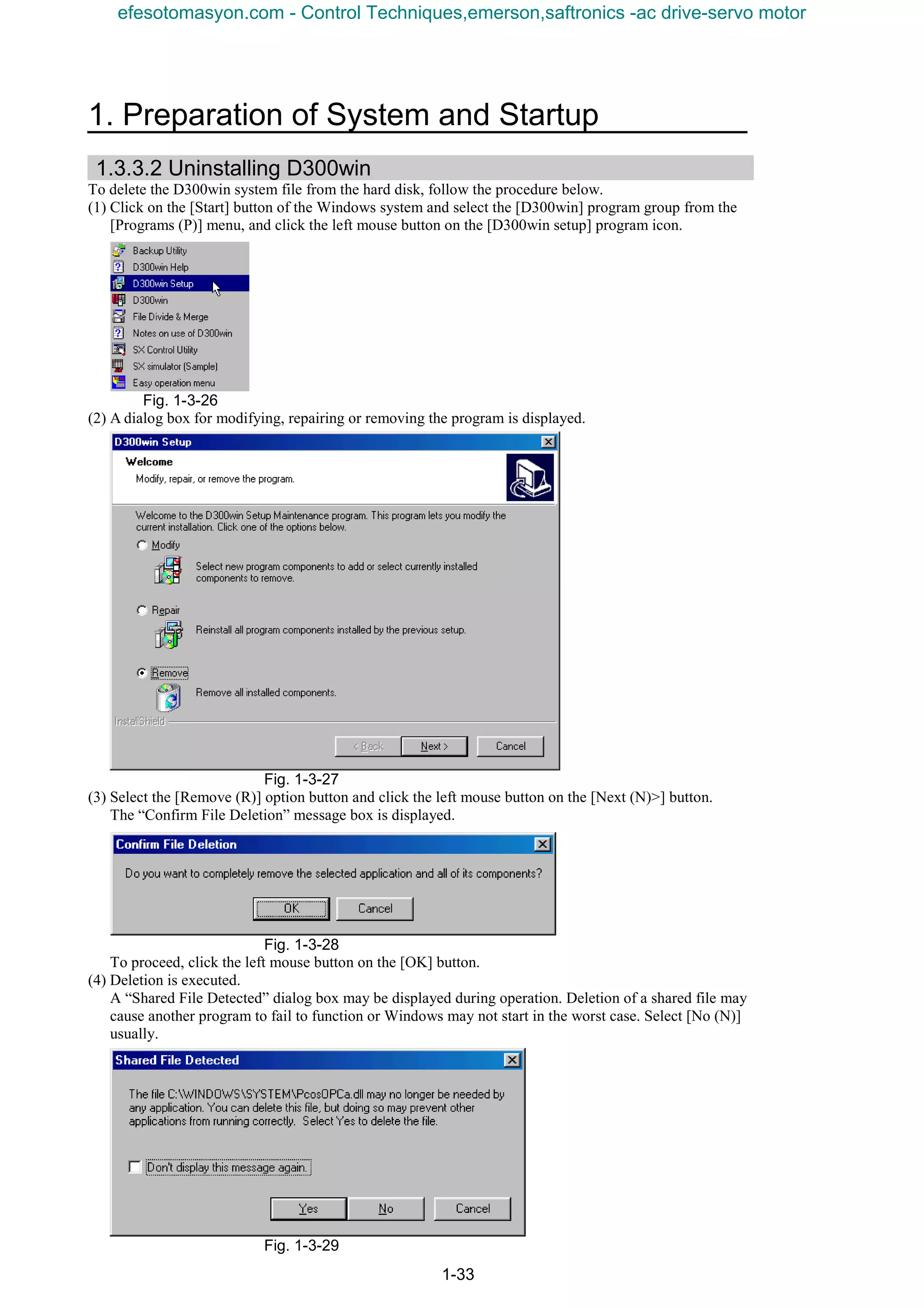 1. Preparation of System and Startup
1-33
1.3.3.2 Uninstalling D300win
To delete the D300win system file from the hard disk, follow the procedure below.
(1) Click on the [Start] button of the Windows system and select the [D300win] program group from the
[Programs (P)] menu, and click the left mouse button on the [D300win setup] program icon.
Fig. 1-3-26
(2) A dialog box for modifying, repairing or removing the program is displayed.
Fig. 1-3-27
(3) Select the [Remove (R)] option button and click the left mouse button on the [Next (N)>] button.
The “Confirm File Deletion” message box is displayed.
Fig. 1-3-28
To proceed, click the left mouse button on the [OK] button.
(4) Deletion is executed.
A “Shared File Detected” dialog box may be displayed during operation. Deletion of a shared file may
cause another program to fail to function or Windows may not start in the worst case. Select [No (N)]
usually.
Fig. 1-3-29
efesotomasyon.com - Control Techniques,emerson,saftronics -ac drive-servo motor
 