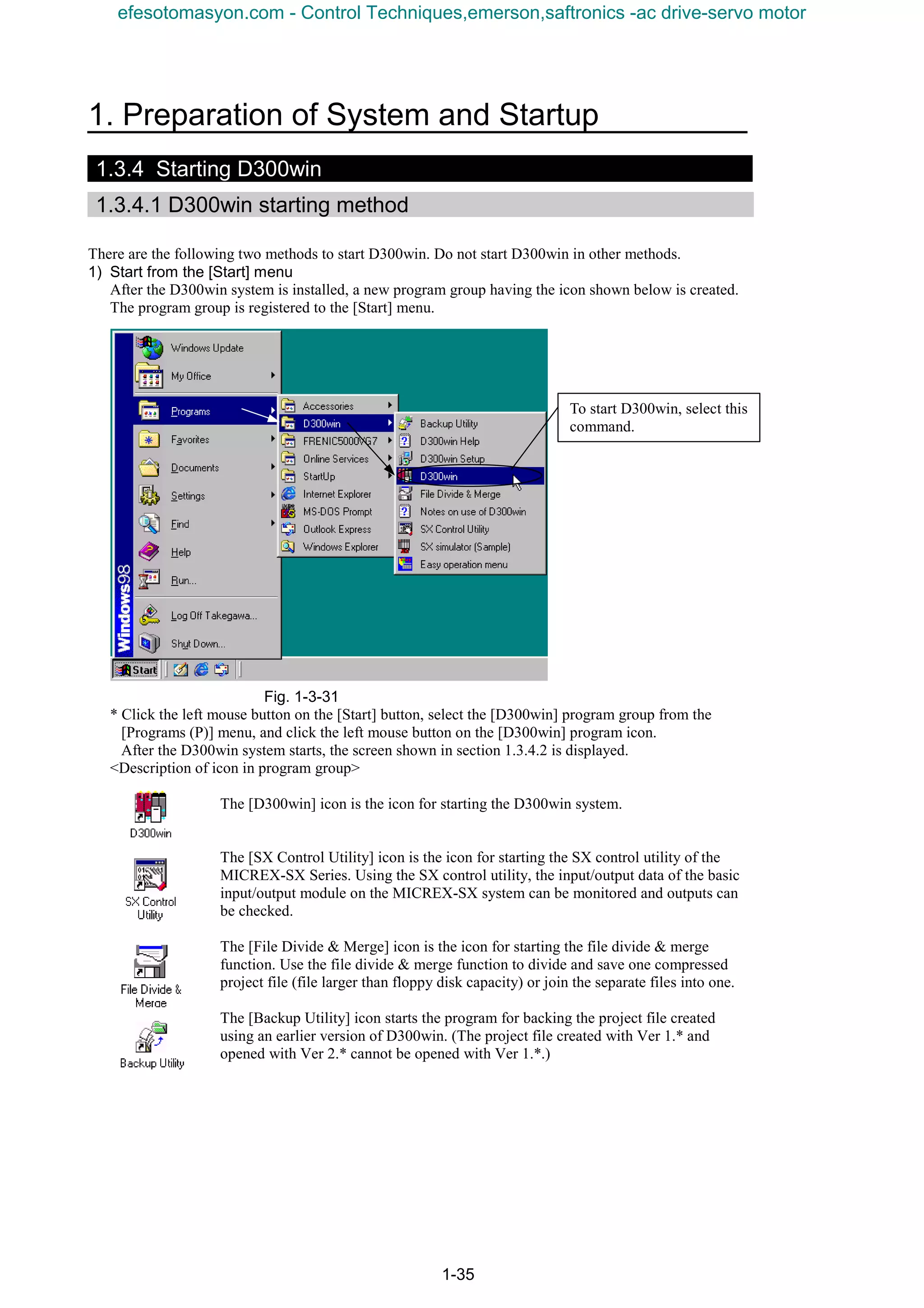 1. Preparation of System and Startup
1-35
1.3.4 Starting D300win
1.3.4.1 D300win starting method
There are the following two methods to start D300win. Do not start D300win in other methods.
1) Start from the [Start] menu
After the D300win system is installed, a new program group having the icon shown below is created.
The program group is registered to the [Start] menu.
Fig. 1-3-31
* Click the left mouse button on the [Start] button, select the [D300win] program group from the
[Programs (P)] menu, and click the left mouse button on the [D300win] program icon.
After the D300win system starts, the screen shown in section 1.3.4.2 is displayed.
<Description of icon in program group>
The [D300win] icon is the icon for starting the D300win system.
The [SX Control Utility] icon is the icon for starting the SX control utility of the
MICREX-SX Series. Using the SX control utility, the input/output data of the basic
input/output module on the MICREX-SX system can be monitored and outputs can
be checked.
The [File Divide & Merge] icon is the icon for starting the file divide & merge
function. Use the file divide & merge function to divide and save one compressed
project file (file larger than floppy disk capacity) or join the separate files into one.
The [Backup Utility] icon starts the program for backing the project file created
using an earlier version of D300win. (The project file created with Ver 1.* and
opened with Ver 2.* cannot be opened with Ver 1.*.)
To start D300win, select this
command.
efesotomasyon.com - Control Techniques,emerson,saftronics -ac drive-servo motor
 