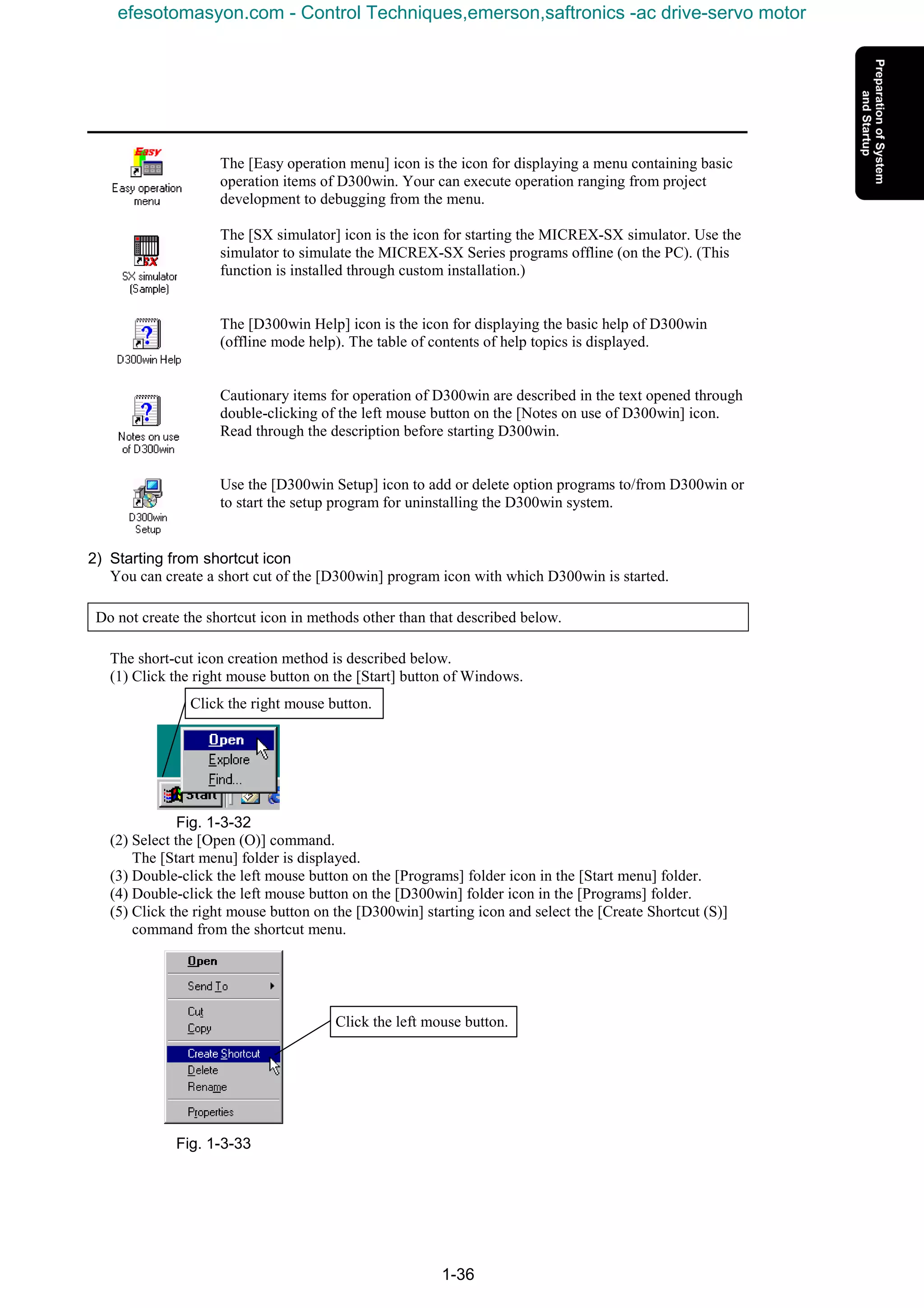 1-36
The [Easy operation menu] icon is the icon for displaying a menu containing basic
operation items of D300win. Your can execute operation ranging from project
development to debugging from the menu.
The [SX simulator] icon is the icon for starting the MICREX-SX simulator. Use the
simulator to simulate the MICREX-SX Series programs offline (on the PC). (This
function is installed through custom installation.)
The [D300win Help] icon is the icon for displaying the basic help of D300win
(offline mode help). The table of contents of help topics is displayed.
Cautionary items for operation of D300win are described in the text opened through
double-clicking of the left mouse button on the [Notes on use of D300win] icon.
Read through the description before starting D300win.
Use the [D300win Setup] icon to add or delete option programs to/from D300win or
to start the setup program for uninstalling the D300win system.
2) Starting from shortcut icon
You can create a short cut of the [D300win] program icon with which D300win is started.
Do not create the shortcut icon in methods other than that described below.
The short-cut icon creation method is described below.
(1) Click the right mouse button on the [Start] button of Windows.
Fig. 1-3-32
(2) Select the [Open (O)] command.
The [Start menu] folder is displayed.
(3) Double-click the left mouse button on the [Programs] folder icon in the [Start menu] folder.
(4) Double-click the left mouse button on the [D300win] folder icon in the [Programs] folder.
(5) Click the right mouse button on the [D300win] starting icon and select the [Create Shortcut (S)]
command from the shortcut menu.
Fig. 1-3-33
Click the right mouse button.
Click the left mouse button.
efesotomasyon.com - Control Techniques,emerson,saftronics -ac drive-servo motor
 