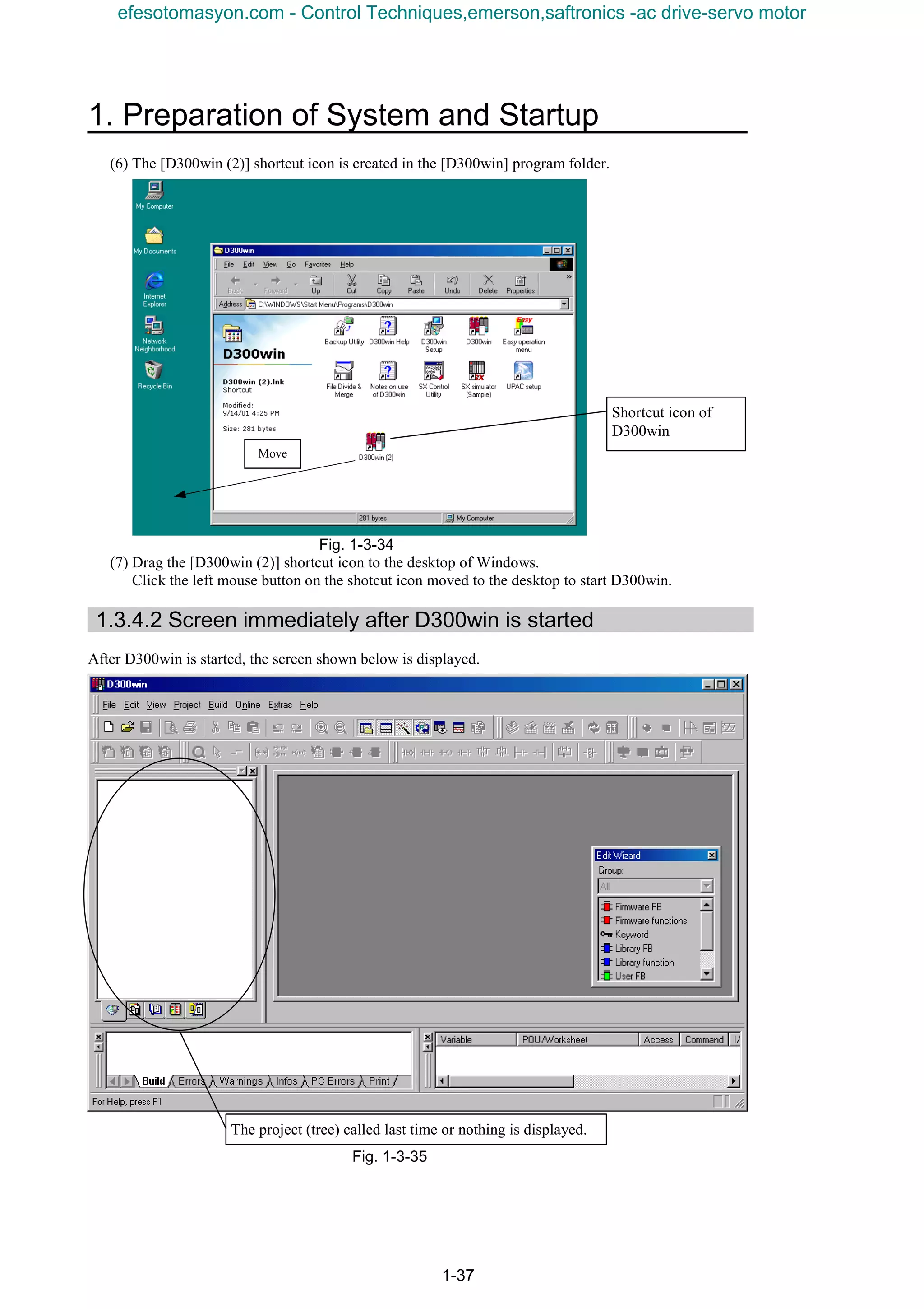 1. Preparation of System and Startup
1-37
(6) The [D300win (2)] shortcut icon is created in the [D300win] program folder.
Fig. 1-3-34
(7) Drag the [D300win (2)] shortcut icon to the desktop of Windows.
Click the left mouse button on the shotcut icon moved to the desktop to start D300win.
1.3.4.2 Screen immediately after D300win is started
After D300win is started, the screen shown below is displayed.
Fig. 1-3-35
The project (tree) called last time or nothing is displayed.
Shortcut icon of
D300win
Move
efesotomasyon.com - Control Techniques,emerson,saftronics -ac drive-servo motor
 