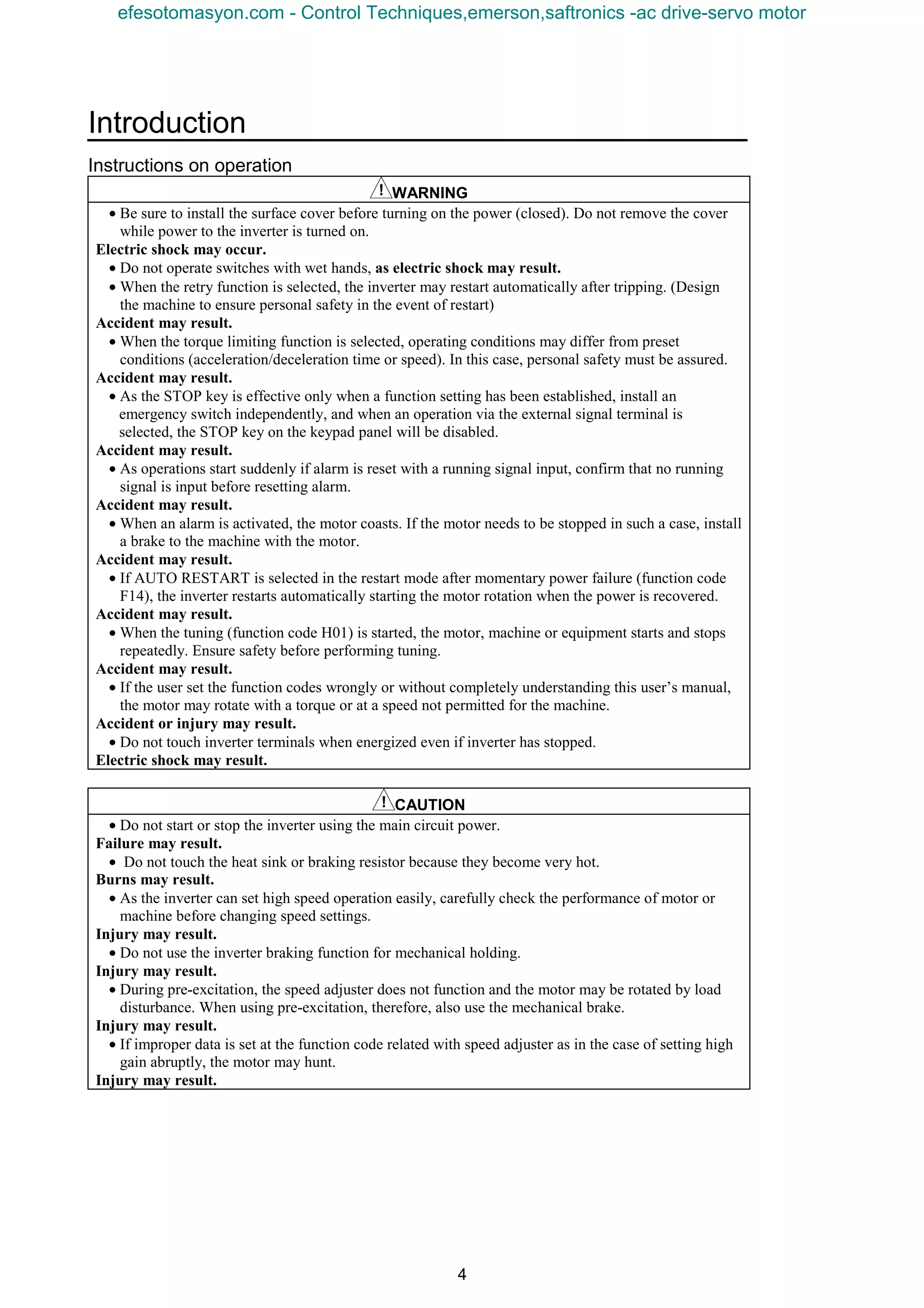 Introduction
4
Instructions on operation
WARNING
• Be sure to install the surface cover before turning on the power (closed). Do not remove the cover
while power to the inverter is turned on.
Electric shock may occur.
• Do not operate switches with wet hands, as electric shock may result.
• When the retry function is selected, the inverter may restart automatically after tripping. (Design
the machine to ensure personal safety in the event of restart)
Accident may result.
• When the torque limiting function is selected, operating conditions may differ from preset
conditions (acceleration/deceleration time or speed). In this case, personal safety must be assured.
Accident may result.
• As the STOP key is effective only when a function setting has been established, install an
emergency switch independently, and when an operation via the external signal terminal is
selected, the STOP key on the keypad panel will be disabled.
Accident may result.
• As operations start suddenly if alarm is reset with a running signal input, confirm that no running
signal is input before resetting alarm.
Accident may result.
• When an alarm is activated, the motor coasts. If the motor needs to be stopped in such a case, install
a brake to the machine with the motor.
Accident may result.
• If AUTO RESTART is selected in the restart mode after momentary power failure (function code
F14), the inverter restarts automatically starting the motor rotation when the power is recovered.
Accident may result.
• When the tuning (function code H01) is started, the motor, machine or equipment starts and stops
repeatedly. Ensure safety before performing tuning.
Accident may result.
• If the user set the function codes wrongly or without completely understanding this user’s manual,
the motor may rotate with a torque or at a speed not permitted for the machine.
Accident or injury may result.
• Do not touch inverter terminals when energized even if inverter has stopped.
Electric shock may result.
CAUTION
• Do not start or stop the inverter using the main circuit power.
Failure may result.
• Do not touch the heat sink or braking resistor because they become very hot.
Burns may result.
• As the inverter can set high speed operation easily, carefully check the performance of motor or
machine before changing speed settings.
Injury may result.
• Do not use the inverter braking function for mechanical holding.
Injury may result.
• During pre-excitation, the speed adjuster does not function and the motor may be rotated by load
disturbance. When using pre-excitation, therefore, also use the mechanical brake.
Injury may result.
• If improper data is set at the function code related with speed adjuster as in the case of setting high
gain abruptly, the motor may hunt.
Injury may result.
efesotomasyon.com - Control Techniques,emerson,saftronics -ac drive-servo motor
 