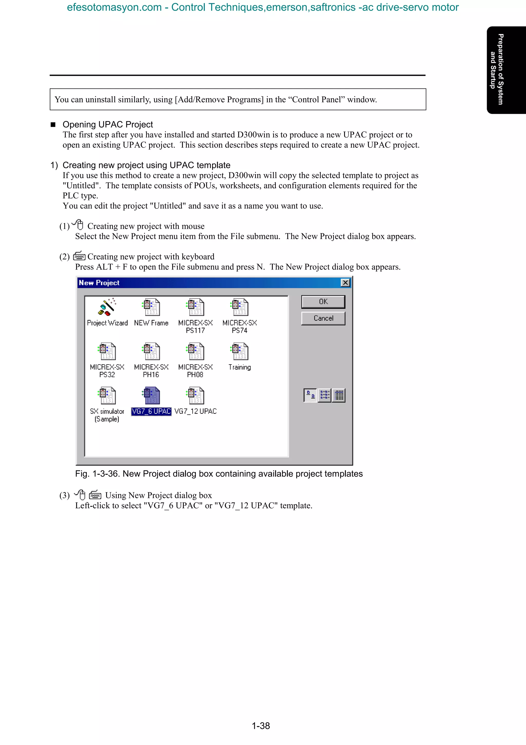1-38
You can uninstall similarly, using [Add/Remove Programs] in the “Control Panel” window.
n Opening UPAC Project
The first step after you have installed and started D300win is to produce a new UPAC project or to
open an existing UPAC project. This section describes steps required to create a new UPAC project.
1) Creating new project using UPAC template
If you use this method to create a new project, D300win will copy the selected template to project as
"Untitled". The template consists of POUs, worksheets, and configuration elements required for the
PLC type.
You can edit the project "Untitled" and save it as a name you want to use.
(1) Creating new project with mouse
Select the New Project menu item from the File submenu. The New Project dialog box appears.
(2) Creating new project with keyboard
Press ALT + F to open the File submenu and press N. The New Project dialog box appears.
Fig. 1-3-36. New Project dialog box containing available project templates
(3) Using New Project dialog box
Left-click to select "VG7_6 UPAC" or "VG7_12 UPAC" template.
efesotomasyon.com - Control Techniques,emerson,saftronics -ac drive-servo motor
 