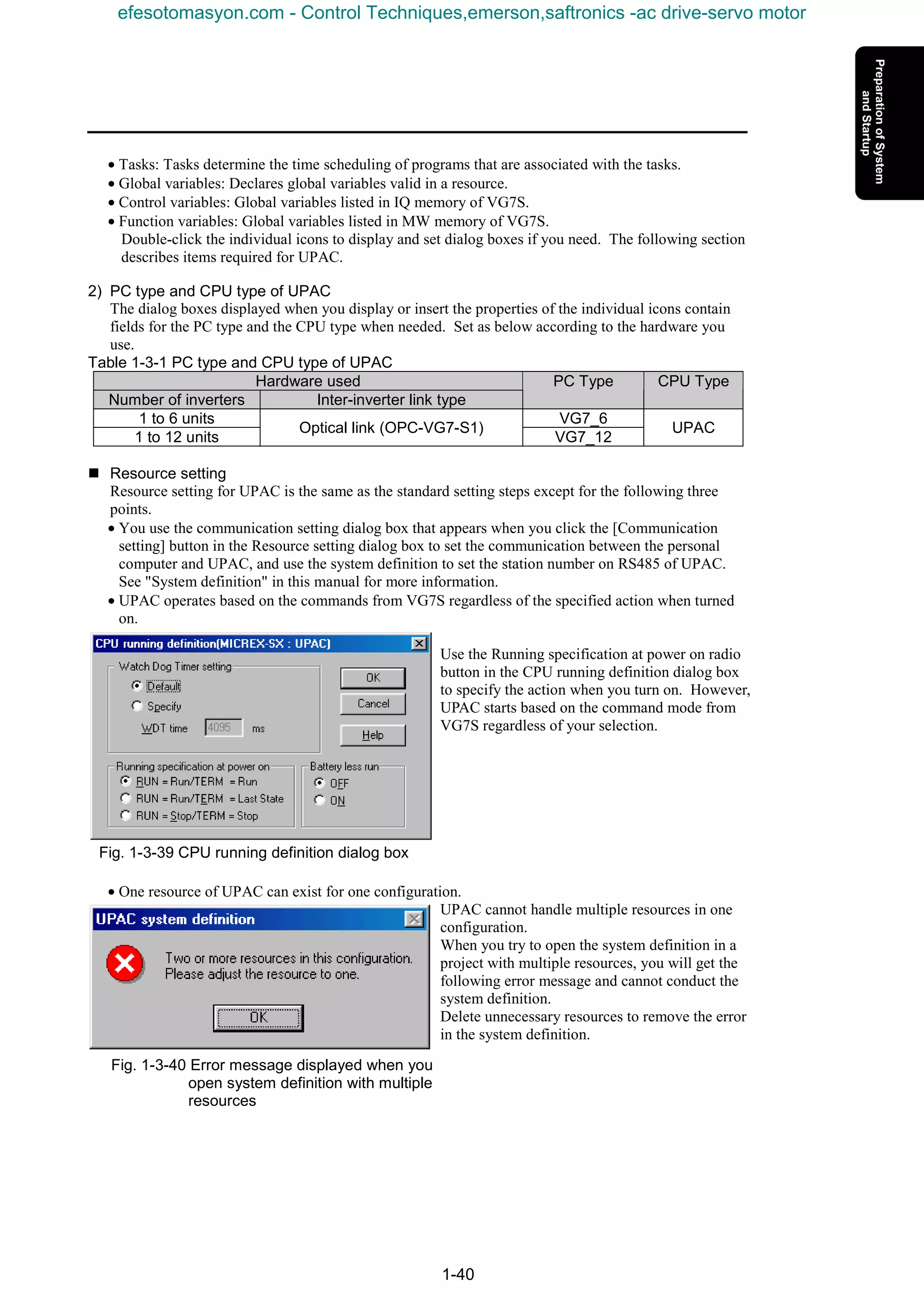1-40
• Tasks: Tasks determine the time scheduling of programs that are associated with the tasks.
• Global variables: Declares global variables valid in a resource.
• Control variables: Global variables listed in IQ memory of VG7S.
• Function variables: Global variables listed in MW memory of VG7S.
Double-click the individual icons to display and set dialog boxes if you need. The following section
describes items required for UPAC.
2) PC type and CPU type of UPAC
The dialog boxes displayed when you display or insert the properties of the individual icons contain
fields for the PC type and the CPU type when needed. Set as below according to the hardware you
use.
Table 1-3-1 PC type and CPU type of UPAC
Hardware used
Number of inverters Inter-inverter link type
PC Type CPU Type
1 to 6 units VG7_6
1 to 12 units
Optical link (OPC-VG7-S1)
VG7_12
UPAC
n Resource setting
Resource setting for UPAC is the same as the standard setting steps except for the following three
points.
• You use the communication setting dialog box that appears when you click the [Communication
setting] button in the Resource setting dialog box to set the communication between the personal
computer and UPAC, and use the system definition to set the station number on RS485 of UPAC.
See "System definition" in this manual for more information.
• UPAC operates based on the commands from VG7S regardless of the specified action when turned
on.
Use the Running specification at power on radio
button in the CPU running definition dialog box
to specify the action when you turn on. However,
UPAC starts based on the command mode from
VG7S regardless of your selection.
Fig. 1-3-39 CPU running definition dialog box
• One resource of UPAC can exist for one configuration.
UPAC cannot handle multiple resources in one
configuration.
When you try to open the system definition in a
project with multiple resources, you will get the
following error message and cannot conduct the
system definition.
Delete unnecessary resources to remove the error
in the system definition.
Fig. 1-3-40 Error message displayed when you
open system definition with multiple
resources
efesotomasyon.com - Control Techniques,emerson,saftronics -ac drive-servo motor
 
