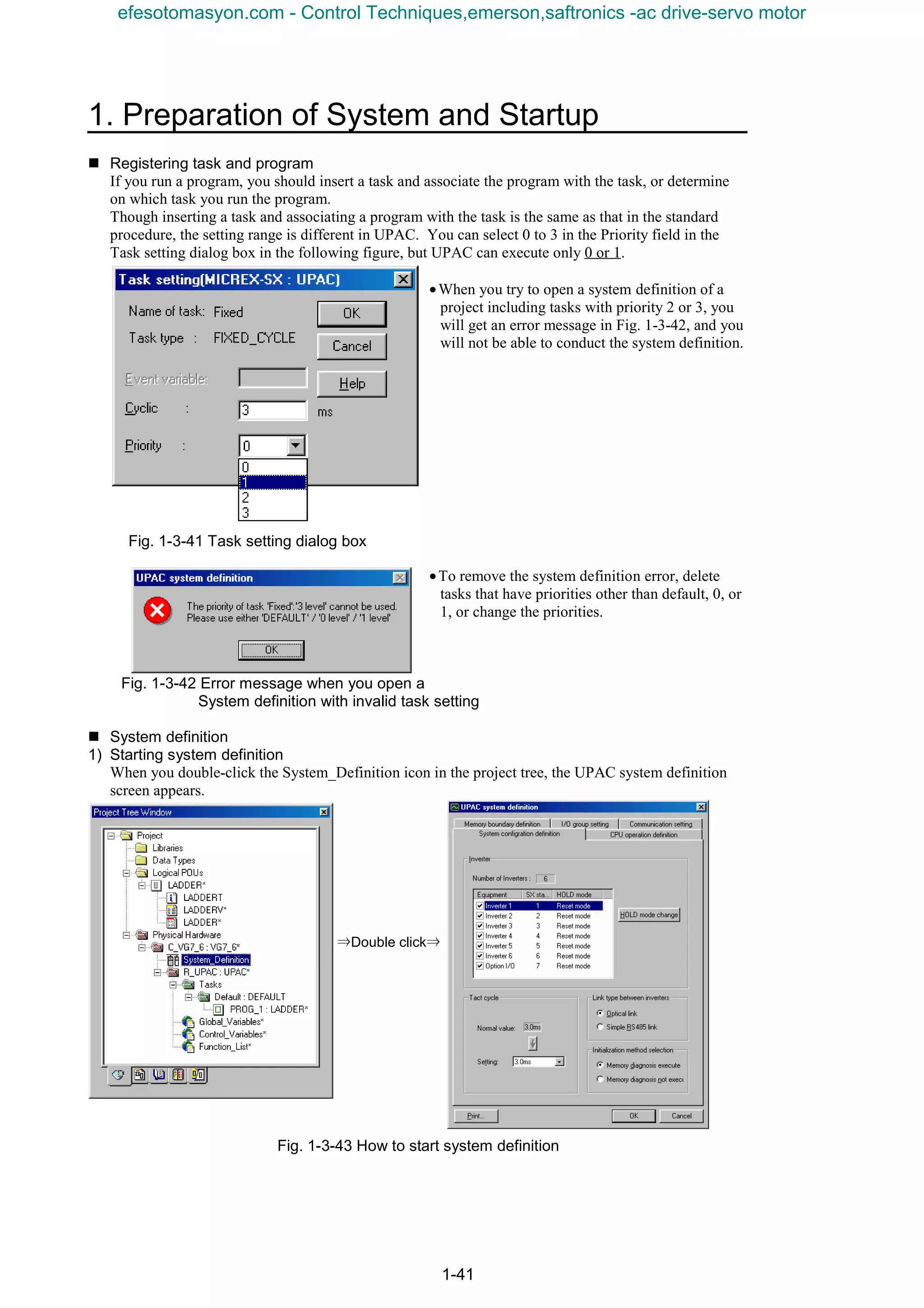 1. Preparation of System and Startup
1-41
n Registering task and program
If you run a program, you should insert a task and associate the program with the task, or determine
on which task you run the program.
Though inserting a task and associating a program with the task is the same as that in the standard
procedure, the setting range is different in UPAC. You can select 0 to 3 in the Priority field in the
Task setting dialog box in the following figure, but UPAC can execute only 0 or 1.
•When you try to open a system definition of a
project including tasks with priority 2 or 3, you
will get an error message in Fig. 1-3-42, and you
will not be able to conduct the system definition.
Fig. 1-3-41 Task setting dialog box
•To remove the system definition error, delete
tasks that have priorities other than default, 0, or
1, or change the priorities.
Fig. 1-3-42 Error message when you open a
System definition with invalid task setting
n System definition
1) Starting system definition
When you double-click the System_Definition icon in the project tree, the UPAC system definition
screen appears.
⇒Double click⇒
Fig. 1-3-43 How to start system definition
efesotomasyon.com - Control Techniques,emerson,saftronics -ac drive-servo motor
 