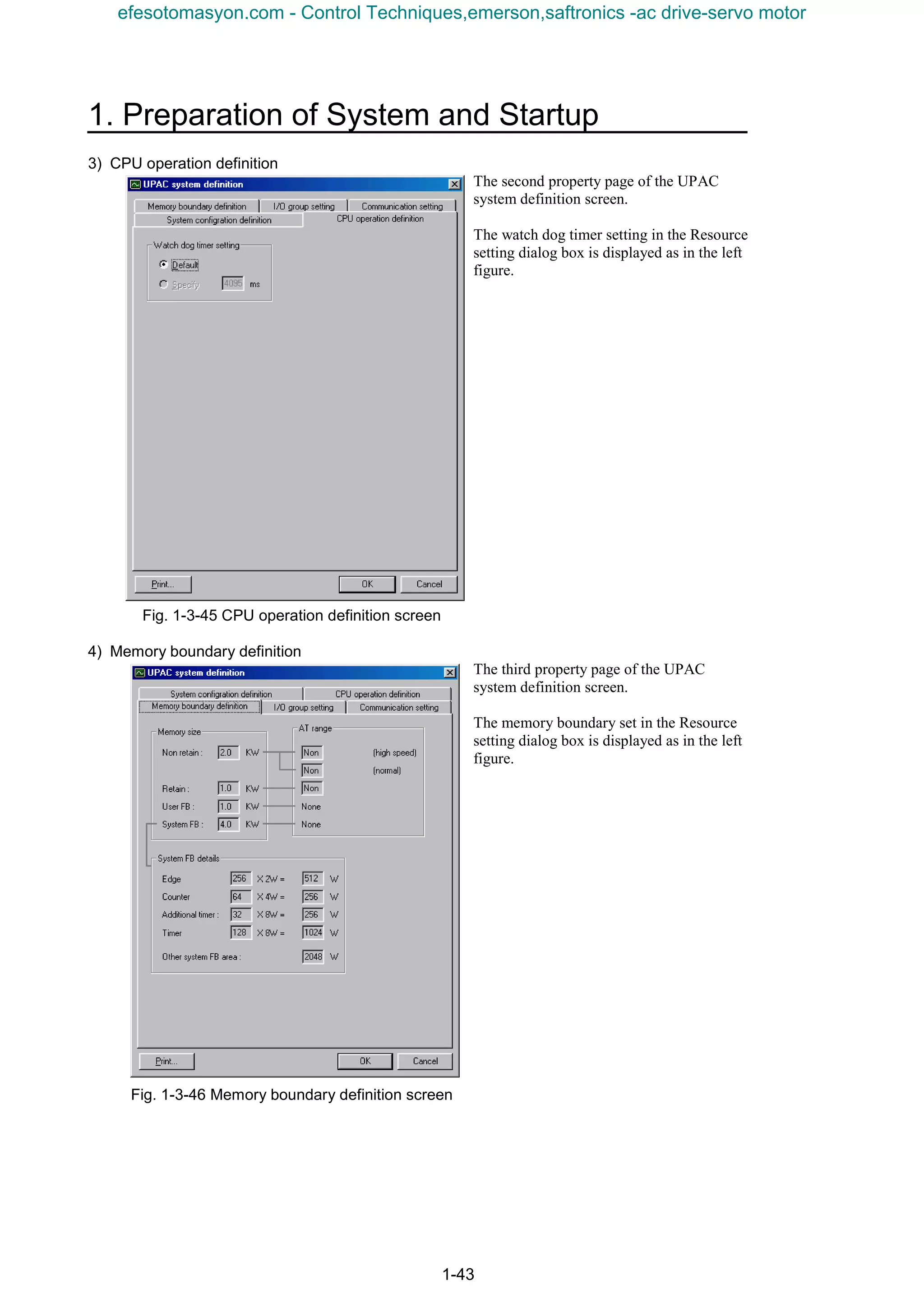 1. Preparation of System and Startup
1-43
3) CPU operation definition
The second property page of the UPAC
system definition screen.
The watch dog timer setting in the Resource
setting dialog box is displayed as in the left
figure.
Fig. 1-3-45 CPU operation definition screen
4) Memory boundary definition
The third property page of the UPAC
system definition screen.
The memory boundary set in the Resource
setting dialog box is displayed as in the left
figure.
Fig. 1-3-46 Memory boundary definition screen
efesotomasyon.com - Control Techniques,emerson,saftronics -ac drive-servo motor
 