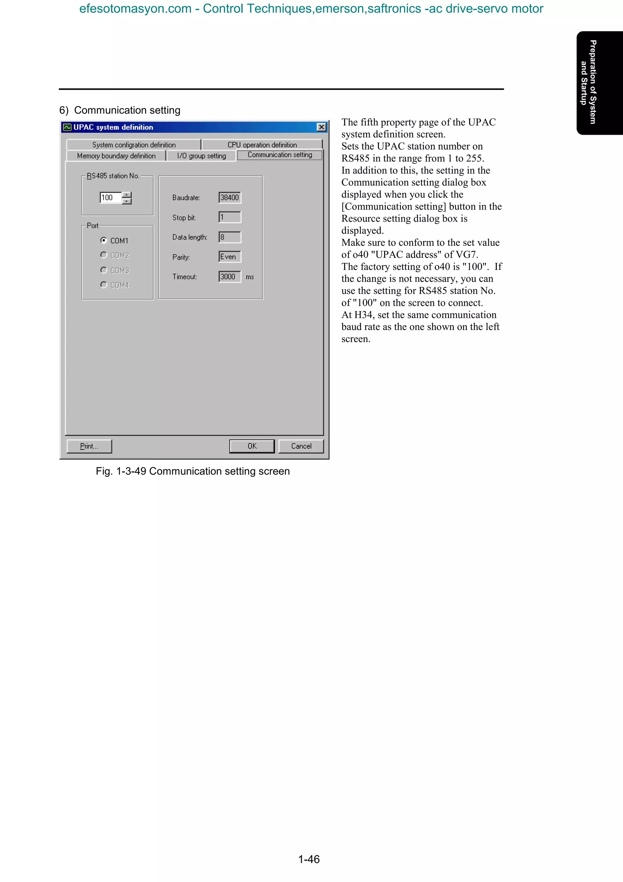 1-46
6) Communication setting
The fifth property page of the UPAC
system definition screen.
Sets the UPAC station number on
RS485 in the range from 1 to 255.
In addition to this, the setting in the
Communication setting dialog box
displayed when you click the
[Communication setting] button in the
Resource setting dialog box is
displayed.
Make sure to conform to the set value
of o40 "UPAC address" of VG7.
The factory setting of o40 is "100". If
the change is not necessary, you can
use the setting for RS485 station No.
of "100" on the screen to connect.
At H34, set the same communication
baud rate as the one shown on the left
screen.
Fig. 1-3-49 Communication setting screen
efesotomasyon.com - Control Techniques,emerson,saftronics -ac drive-servo motor
 