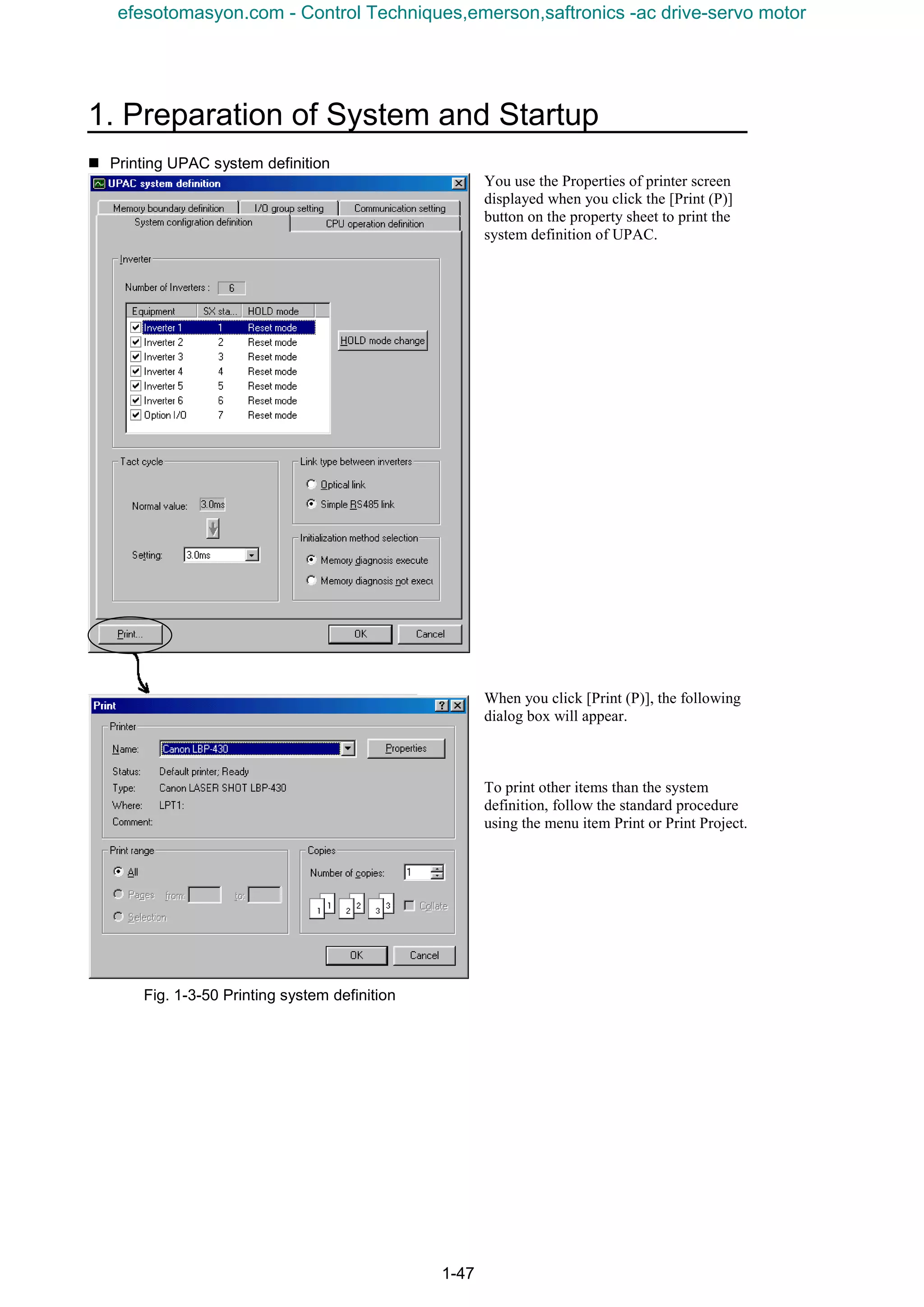 1. Preparation of System and Startup
1-47
n Printing UPAC system definition
You use the Properties of printer screen
displayed when you click the [Print (P)]
button on the property sheet to print the
system definition of UPAC.
When you click [Print (P)], the following
dialog box will appear.
To print other items than the system
definition, follow the standard procedure
using the menu item Print or Print Project.
Fig. 1-3-50 Printing system definition
efesotomasyon.com - Control Techniques,emerson,saftronics -ac drive-servo motor
 