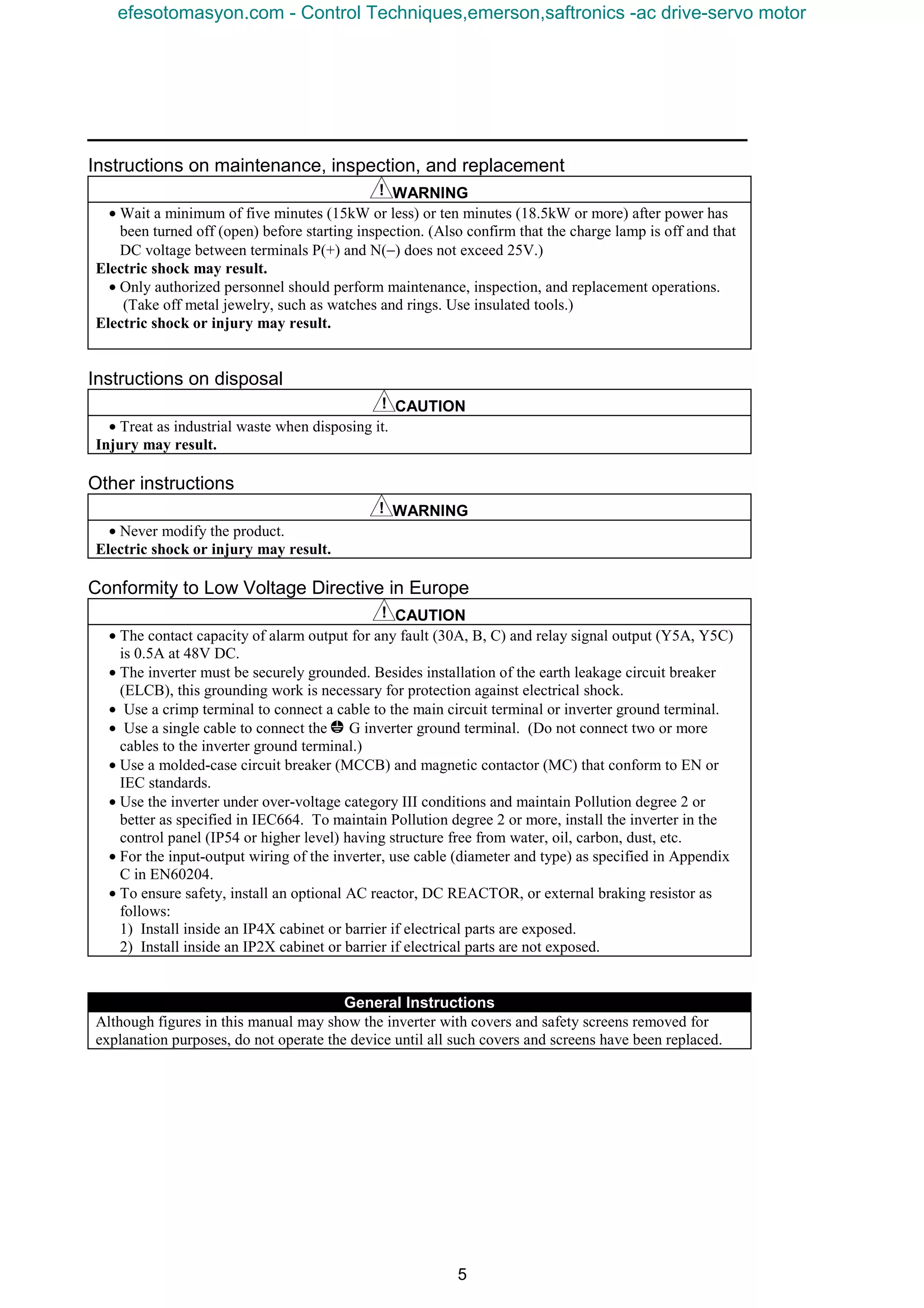 5
Instructions on maintenance, inspection, and replacement
WARNING
• Wait a minimum of five minutes (15kW or less) or ten minutes (18.5kW or more) after power has
been turned off (open) before starting inspection. (Also confirm that the charge lamp is off and that
DC voltage between terminals P(+) and N(−) does not exceed 25V.)
Electric shock may result.
• Only authorized personnel should perform maintenance, inspection, and replacement operations.
(Take off metal jewelry, such as watches and rings. Use insulated tools.)
Electric shock or injury may result.
Instructions on disposal
CAUTION
• Treat as industrial waste when disposing it.
Injury may result.
Other instructions
WARNING
• Never modify the product.
Electric shock or injury may result.
Conformity to Low Voltage Directive in Europe
CAUTION
• The contact capacity of alarm output for any fault (30A, B, C) and relay signal output (Y5A, Y5C)
is 0.5A at 48V DC.
• The inverter must be securely grounded. Besides installation of the earth leakage circuit breaker
(ELCB), this grounding work is necessary for protection against electrical shock.
• Use a crimp terminal to connect a cable to the main circuit terminal or inverter ground terminal.
• Use a single cable to connect the z G inverter ground terminal. (Do not connect two or more
cables to the inverter ground terminal.)
• Use a molded-case circuit breaker (MCCB) and magnetic contactor (MC) that conform to EN or
IEC standards.
• Use the inverter under over-voltage category III conditions and maintain Pollution degree 2 or
better as specified in IEC664. To maintain Pollution degree 2 or more, install the inverter in the
control panel (IP54 or higher level) having structure free from water, oil, carbon, dust, etc.
• For the input-output wiring of the inverter, use cable (diameter and type) as specified in Appendix
C in EN60204.
• To ensure safety, install an optional AC reactor, DC REACTOR, or external braking resistor as
follows:
1) Install inside an IP4X cabinet or barrier if electrical parts are exposed.
2) Install inside an IP2X cabinet or barrier if electrical parts are not exposed.
General Instructions
Although figures in this manual may show the inverter with covers and safety screens removed for
explanation purposes, do not operate the device until all such covers and screens have been replaced.
efesotomasyon.com - Control Techniques,emerson,saftronics -ac drive-servo motor
 
