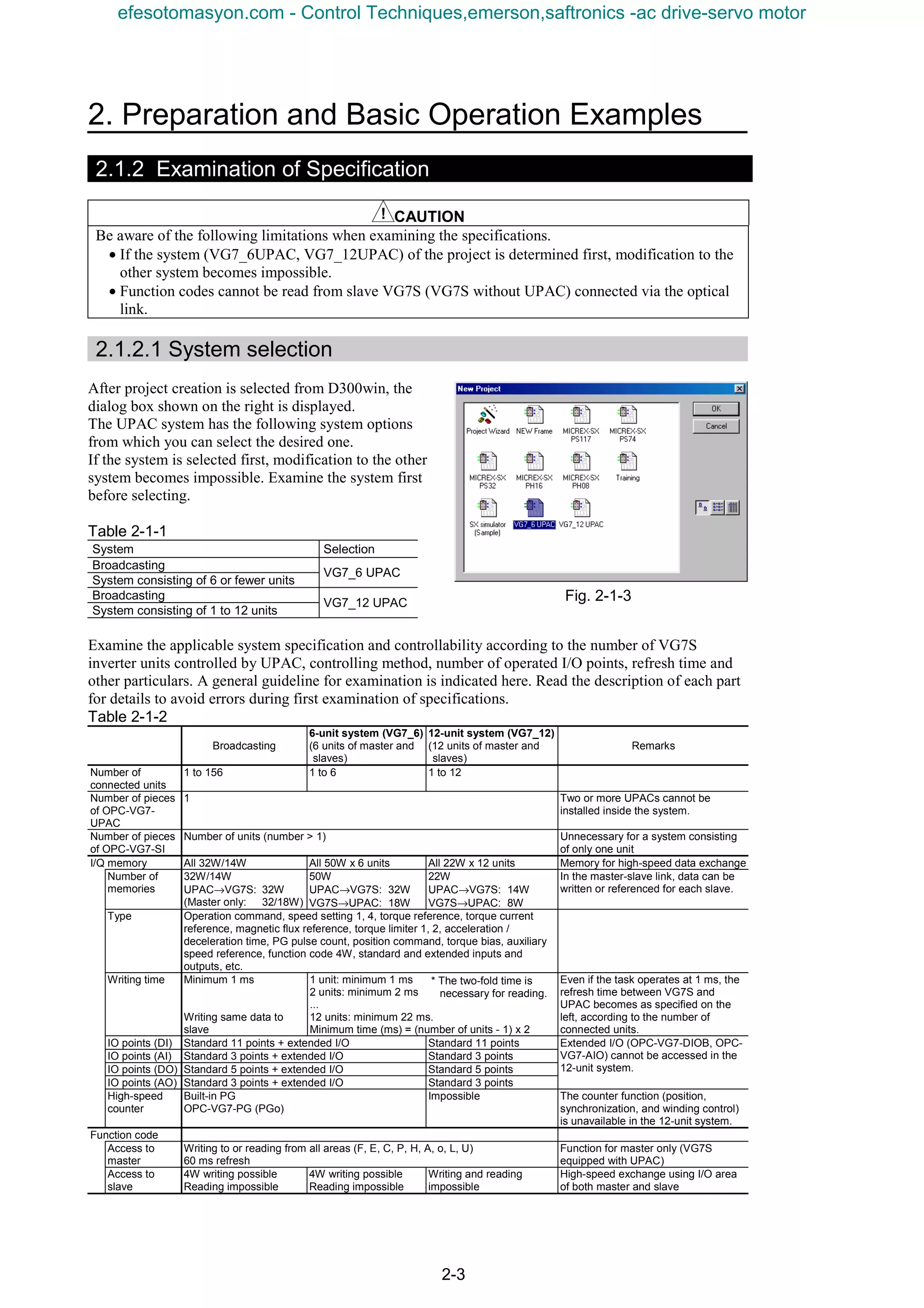 2. Preparation and Basic Operation Examples
2-3
2.1.2 Examination of Specification
CAUTION
Be aware of the following limitations when examining the specifications.
• If the system (VG7_6UPAC, VG7_12UPAC) of the project is determined first, modification to the
other system becomes impossible.
• Function codes cannot be read from slave VG7S (VG7S without UPAC) connected via the optical
link.
2.1.2.1 System selection
After project creation is selected from D300win, the
dialog box shown on the right is displayed.
The UPAC system has the following system options
from which you can select the desired one.
If the system is selected first, modification to the other
system becomes impossible. Examine the system first
before selecting.
Table 2-1-1
System Selection
Broadcasting
System consisting of 6 or fewer units
VG7_6 UPAC
Broadcasting
System consisting of 1 to 12 units
VG7_12 UPAC
Examine the applicable system specification and controllability according to the number of VG7S
inverter units controlled by UPAC, controlling method, number of operated I/O points, refresh time and
other particulars. A general guideline for examination is indicated here. Read the description of each part
for details to avoid errors during first examination of specifications.
Table 2-1-2
Broadcasting
6-unit system (VG7_6)
(6 units of master and
slaves)
12-unit system (VG7_12)
(12 units of master and
slaves)
Remarks
Number of
connected units
1 to 156 1 to 6 1 to 12
Number of pieces
of OPC-VG7-
UPAC
1 Two or more UPACs cannot be
installed inside the system.
Number of pieces
of OPC-VG7-SI
Number of units (number > 1) Unnecessary for a system consisting
of only one unit
I/Q memory All 32W/14W All 50W x 6 units All 22W x 12 units Memory for high-speed data exchange
Number of
memories
32W/14W
UPAC→VG7S: 32W
(Master only: 32/18W)
50W
UPAC→VG7S: 32W
VG7S→UPAC: 18W
22W
UPAC→VG7S: 14W
VG7S→UPAC: 8W
In the master-slave link, data can be
written or referenced for each slave.
Type Operation command, speed setting 1, 4, torque reference, torque current
reference, magnetic flux reference, torque limiter 1, 2, acceleration /
deceleration time, PG pulse count, position command, torque bias, auxiliary
speed reference, function code 4W, standard and extended inputs and
outputs, etc.
Writing time Minimum 1 ms
Writing same data to
slave
1 unit: minimum 1 ms
2 units: minimum 2 ms
...
12 units: minimum 22 ms.
Minimum time (ms) = (number of units - 1) x 2
Even if the task operates at 1 ms, the
refresh time between VG7S and
UPAC becomes as specified on the
left, according to the number of
connected units.
IO points (DI) Standard 11 points + extended I/O Standard 11 points
IO points (AI) Standard 3 points + extended I/O Standard 3 points
IO points (DO) Standard 5 points + extended I/O Standard 5 points
IO points (AO) Standard 3 points + extended I/O Standard 3 points
Extended I/O (OPC-VG7-DIOB, OPC-
VG7-AIO) cannot be accessed in the
12-unit system.
High-speed
counter
Built-in PG
OPC-VG7-PG (PGo)
Impossible The counter function (position,
synchronization, and winding control)
is unavailable in the 12-unit system.
Function code
Access to
master
Writing to or reading from all areas (F, E, C, P, H, A, o, L, U)
60 ms refresh
Function for master only (VG7S
equipped with UPAC)
Access to
slave
4W writing possible
Reading impossible
4W writing possible
Reading impossible
Writing and reading
impossible
High-speed exchange using I/O area
of both master and slave
Fig. 2-1-3
* The two-fold time is
necessary for reading.
efesotomasyon.com - Control Techniques,emerson,saftronics -ac drive-servo motor
 