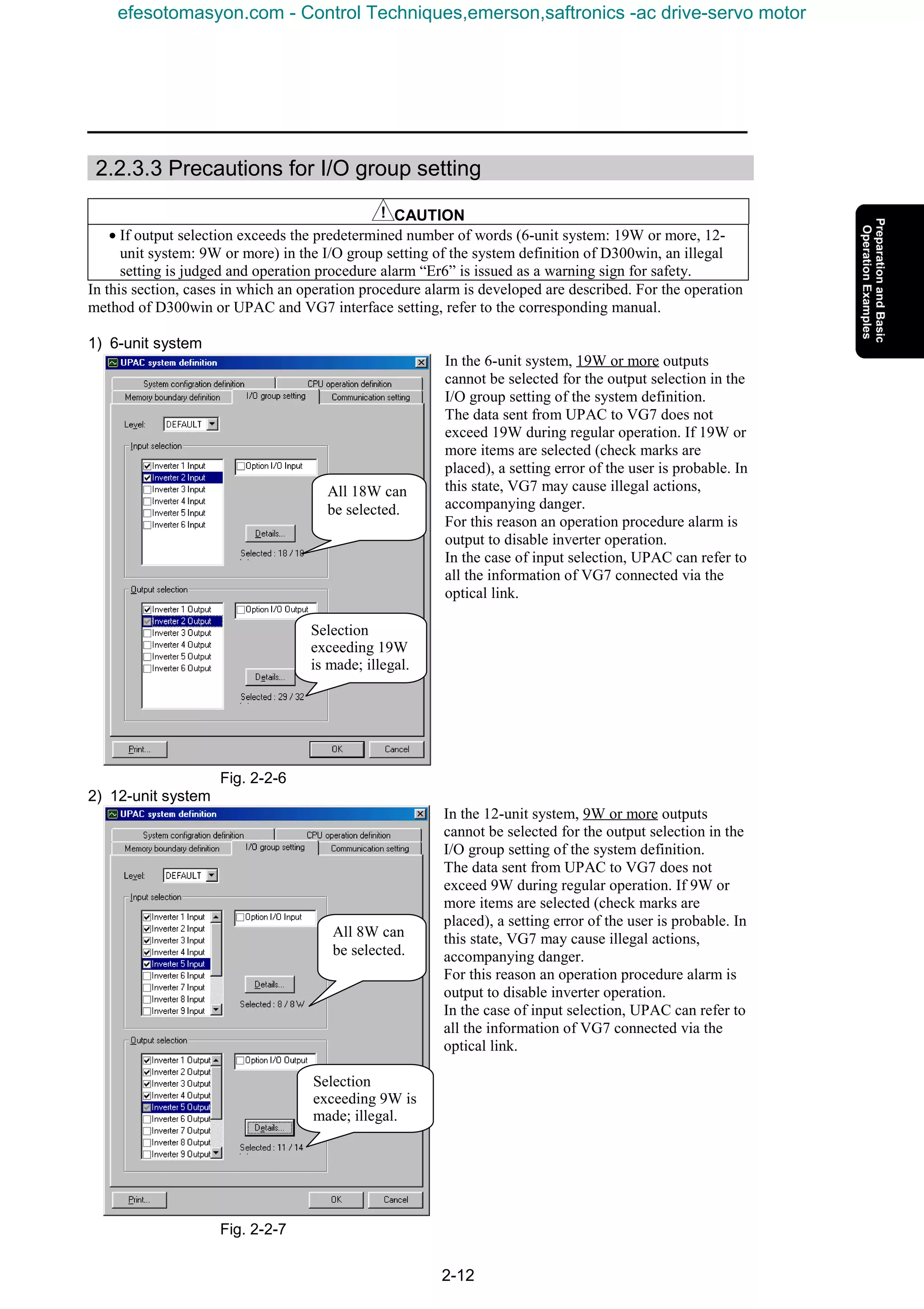 2-12
2.2.3.3 Precautions for I/O group setting
CAUTION
• If output selection exceeds the predetermined number of words (6-unit system: 19W or more, 12-
unit system: 9W or more) in the I/O group setting of the system definition of D300win, an illegal
setting is judged and operation procedure alarm “Er6” is issued as a warning sign for safety.
In this section, cases in which an operation procedure alarm is developed are described. For the operation
method of D300win or UPAC and VG7 interface setting, refer to the corresponding manual.
1) 6-unit system
In the 6-unit system, 19W or more outputs
cannot be selected for the output selection in the
I/O group setting of the system definition.
The data sent from UPAC to VG7 does not
exceed 19W during regular operation. If 19W or
more items are selected (check marks are
placed), a setting error of the user is probable. In
this state, VG7 may cause illegal actions,
accompanying danger.
For this reason an operation procedure alarm is
output to disable inverter operation.
In the case of input selection, UPAC can refer to
all the information of VG7 connected via the
optical link.
Fig. 2-2-6
2) 12-unit system
In the 12-unit system, 9W or more outputs
cannot be selected for the output selection in the
I/O group setting of the system definition.
The data sent from UPAC to VG7 does not
exceed 9W during regular operation. If 9W or
more items are selected (check marks are
placed), a setting error of the user is probable. In
this state, VG7 may cause illegal actions,
accompanying danger.
For this reason an operation procedure alarm is
output to disable inverter operation.
In the case of input selection, UPAC can refer to
all the information of VG7 connected via the
optical link.
Fig. 2-2-7
Selection
exceeding 19W
is made; illegal.
All 18W can
be selected.
All 8W can
be selected.
Selection
exceeding 9W is
made; illegal.
efesotomasyon.com - Control Techniques,emerson,saftronics -ac drive-servo motor
 