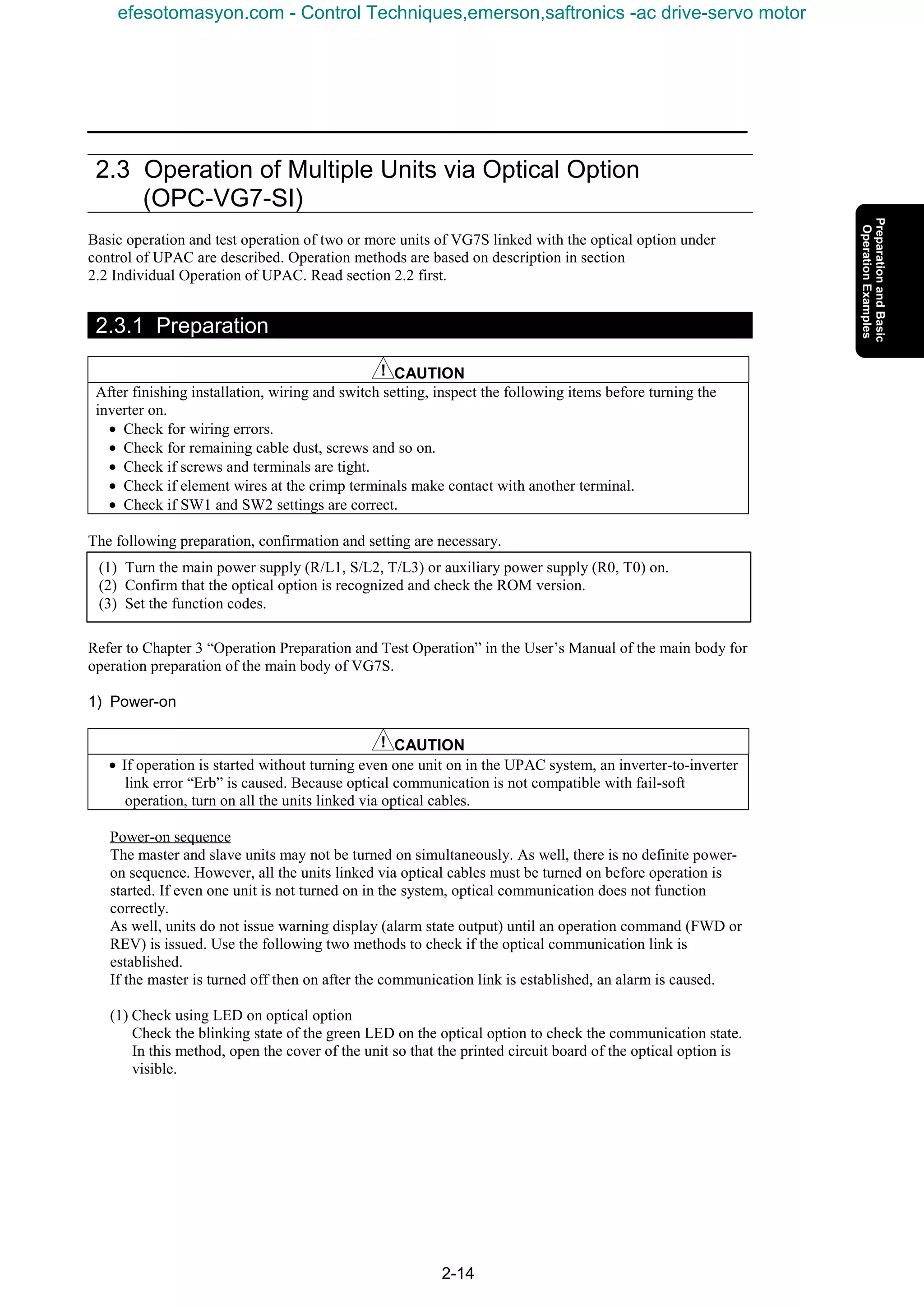 2-14
2.3 Operation of Multiple Units via Optical Option
(OPC-VG7-SI)
Basic operation and test operation of two or more units of VG7S linked with the optical option under
control of UPAC are described. Operation methods are based on description in section
2.2 Individual Operation of UPAC. Read section 2.2 first.
2.3.1 Preparation
CAUTION
After finishing installation, wiring and switch setting, inspect the following items before turning the
inverter on.
• Check for wiring errors.
• Check for remaining cable dust, screws and so on.
• Check if screws and terminals are tight.
• Check if element wires at the crimp terminals make contact with another terminal.
• Check if SW1 and SW2 settings are correct.
The following preparation, confirmation and setting are necessary.
Refer to Chapter 3 “Operation Preparation and Test Operation” in the User’s Manual of the main body for
operation preparation of the main body of VG7S.
1) Power-on
CAUTION
• If operation is started without turning even one unit on in the UPAC system, an inverter-to-inverter
link error “Erb” is caused. Because optical communication is not compatible with fail-soft
operation, turn on all the units linked via optical cables.
Power-on sequence
The master and slave units may not be turned on simultaneously. As well, there is no definite power-
on sequence. However, all the units linked via optical cables must be turned on before operation is
started. If even one unit is not turned on in the system, optical communication does not function
correctly.
As well, units do not issue warning display (alarm state output) until an operation command (FWD or
REV) is issued. Use the following two methods to check if the optical communication link is
established.
If the master is turned off then on after the communication link is established, an alarm is caused.
(1) Check using LED on optical option
Check the blinking state of the green LED on the optical option to check the communication state.
In this method, open the cover of the unit so that the printed circuit board of the optical option is
visible.
(1) Turn the main power supply (R/L1, S/L2, T/L3) or auxiliary power supply (R0, T0) on.
(2) Confirm that the optical option is recognized and check the ROM version.
(3) Set the function codes.
efesotomasyon.com - Control Techniques,emerson,saftronics -ac drive-servo motor
 