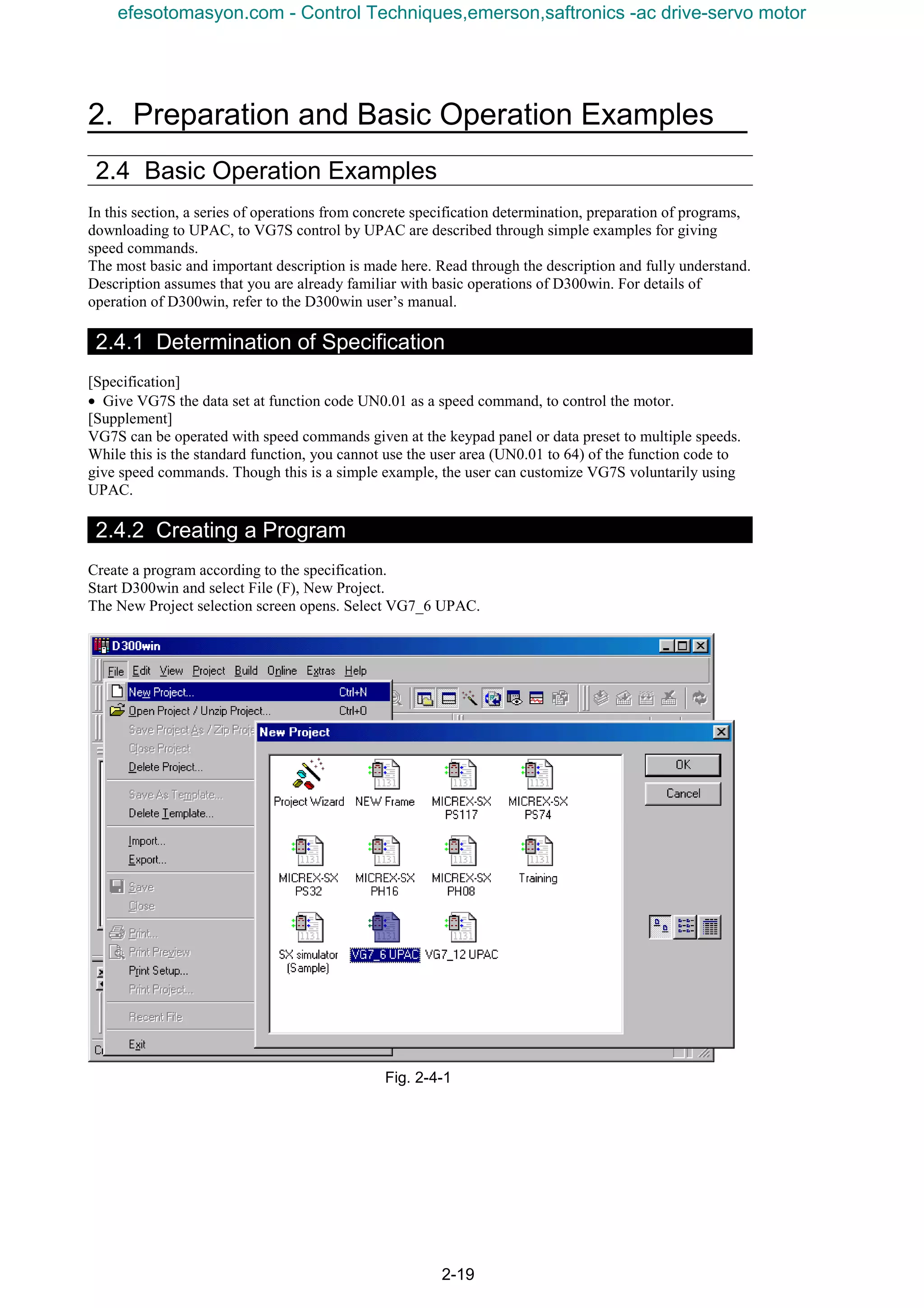 2. Preparation and Basic Operation Examples
2-19
2.4 Basic Operation Examples
In this section, a series of operations from concrete specification determination, preparation of programs,
downloading to UPAC, to VG7S control by UPAC are described through simple examples for giving
speed commands.
The most basic and important description is made here. Read through the description and fully understand.
Description assumes that you are already familiar with basic operations of D300win. For details of
operation of D300win, refer to the D300win user’s manual.
2.4.1 Determination of Specification
[Specification]
• Give VG7S the data set at function code UN0.01 as a speed command, to control the motor.
[Supplement]
VG7S can be operated with speed commands given at the keypad panel or data preset to multiple speeds.
While this is the standard function, you cannot use the user area (UN0.01 to 64) of the function code to
give speed commands. Though this is a simple example, the user can customize VG7S voluntarily using
UPAC.
2.4.2 Creating a Program
Create a program according to the specification.
Start D300win and select File (F), New Project.
The New Project selection screen opens. Select VG7_6 UPAC.
Fig. 2-4-1
efesotomasyon.com - Control Techniques,emerson,saftronics -ac drive-servo motor
 