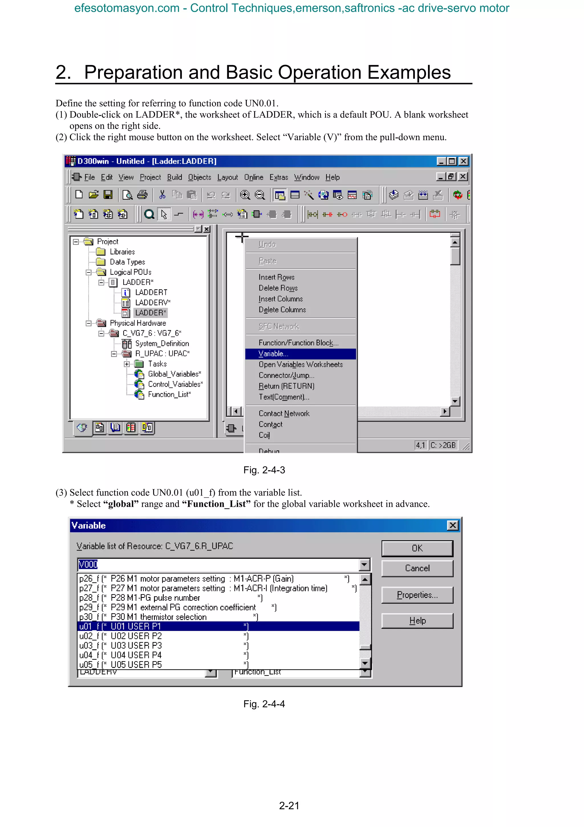 2. Preparation and Basic Operation Examples
2-21
Define the setting for referring to function code UN0.01.
(1) Double-click on LADDER*, the worksheet of LADDER, which is a default POU. A blank worksheet
opens on the right side.
(2) Click the right mouse button on the worksheet. Select “Variable (V)” from the pull-down menu.
Fig. 2-4-3
(3) Select function code UN0.01 (u01_f) from the variable list.
* Select “global” range and “Function_List” for the global variable worksheet in advance.
Fig. 2-4-4
efesotomasyon.com - Control Techniques,emerson,saftronics -ac drive-servo motor
 