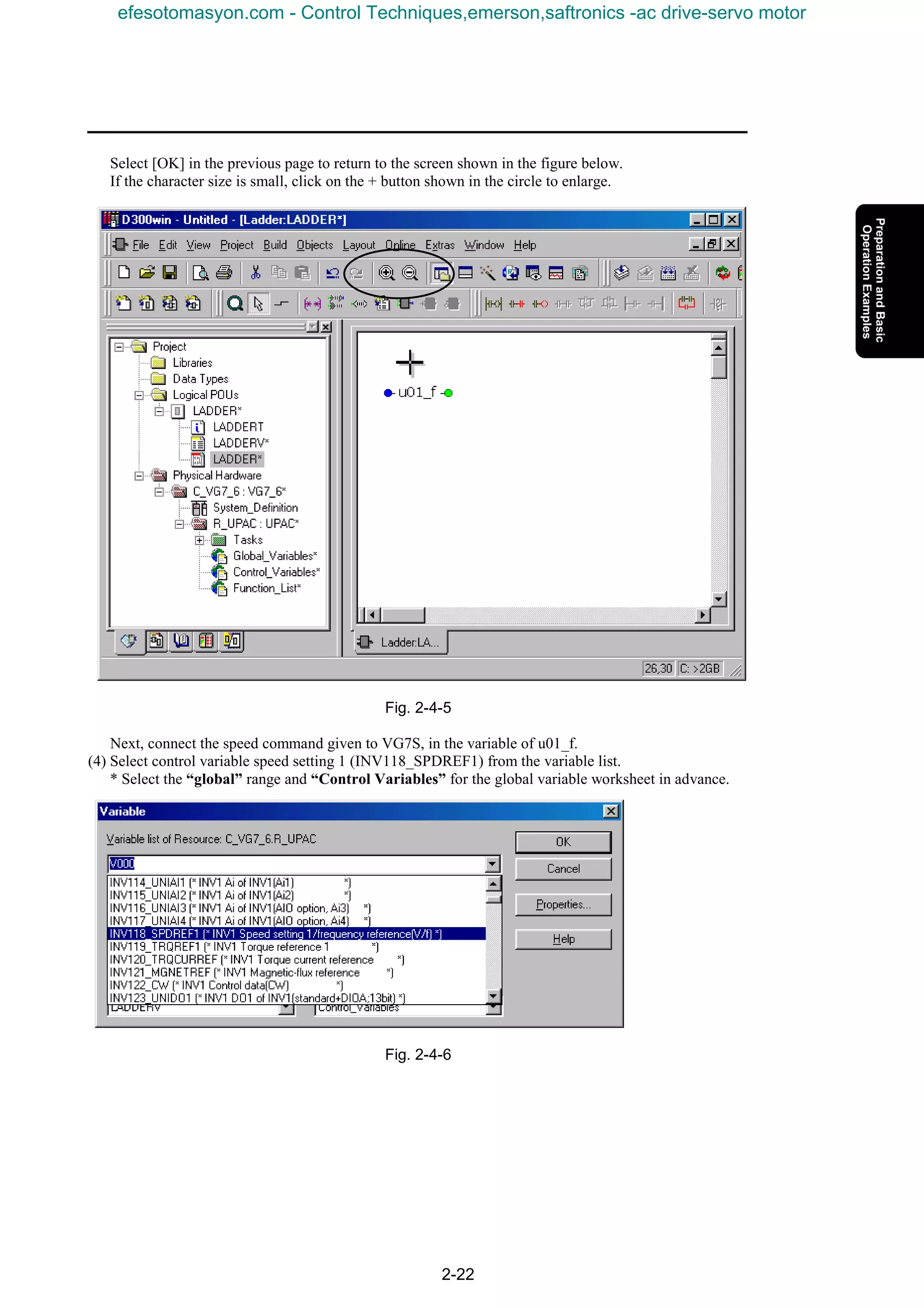 2-22
Select [OK] in the previous page to return to the screen shown in the figure below.
If the character size is small, click on the + button shown in the circle to enlarge.
Fig. 2-4-5
Next, connect the speed command given to VG7S, in the variable of u01_f.
(4) Select control variable speed setting 1 (INV118_SPDREF1) from the variable list.
* Select the “global” range and “Control Variables” for the global variable worksheet in advance.
Fig. 2-4-6
efesotomasyon.com - Control Techniques,emerson,saftronics -ac drive-servo motor
 
