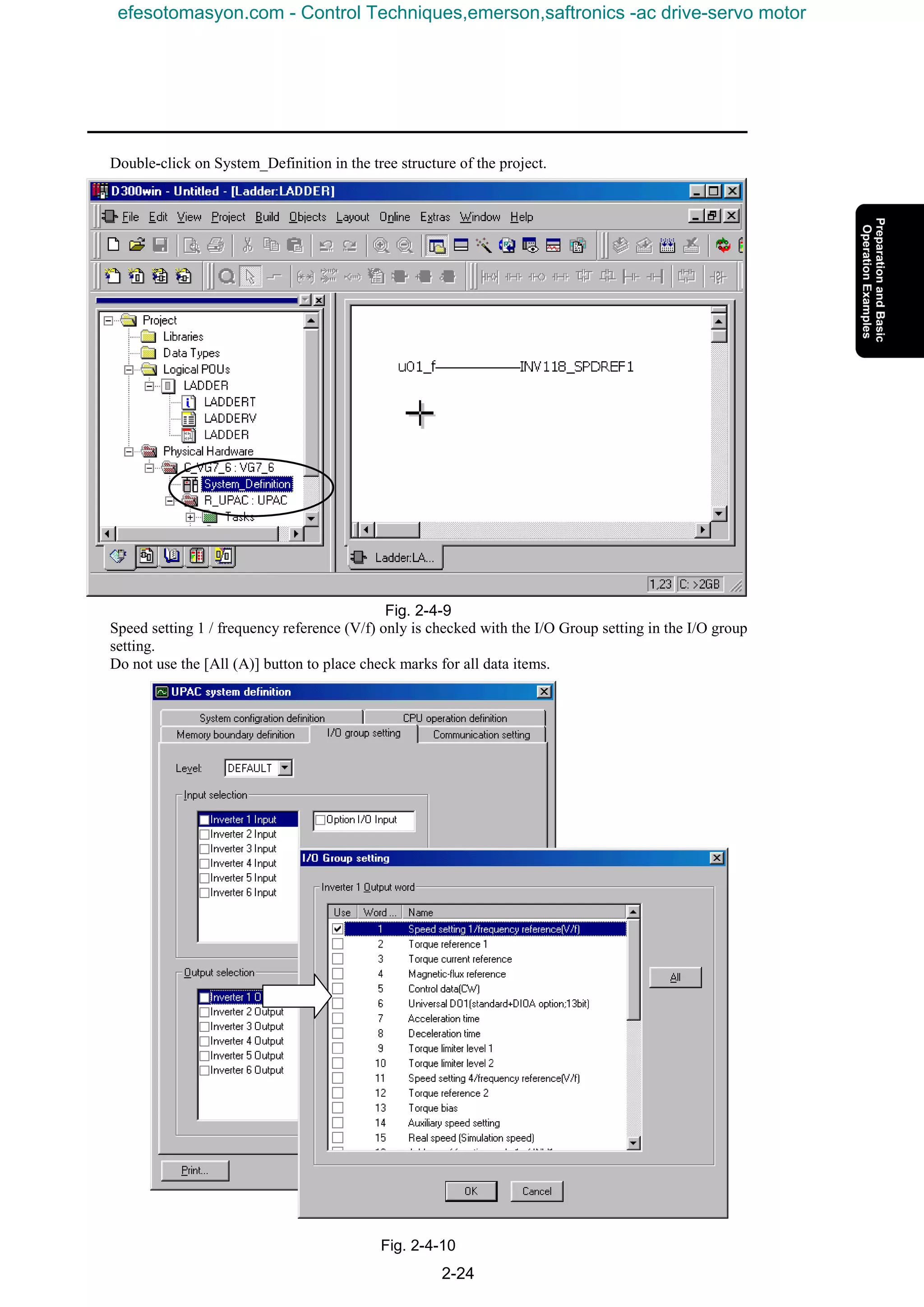 2-24
Double-click on System_Definition in the tree structure of the project.
Fig. 2-4-9
Speed setting 1 / frequency reference (V/f) only is checked with the I/O Group setting in the I/O group
setting.
Do not use the [All (A)] button to place check marks for all data items.
Fig. 2-4-10
efesotomasyon.com - Control Techniques,emerson,saftronics -ac drive-servo motor
 