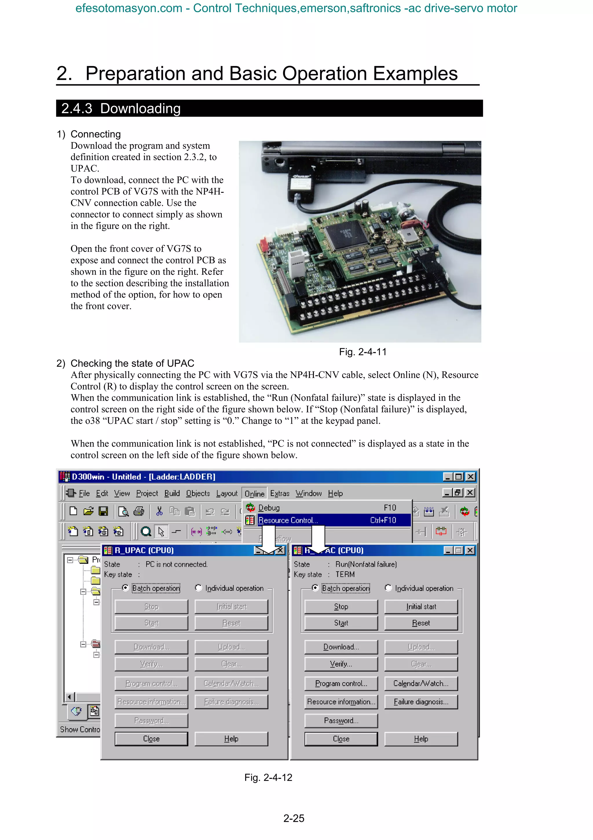 2. Preparation and Basic Operation Examples
2-25
2.4.3 Downloading
1) Connecting
Download the program and system
definition created in section 2.3.2, to
UPAC.
To download, connect the PC with the
control PCB of VG7S with the NP4H-
CNV connection cable. Use the
connector to connect simply as shown
in the figure on the right.
Open the front cover of VG7S to
expose and connect the control PCB as
shown in the figure on the right. Refer
to the section describing the installation
method of the option, for how to open
the front cover.
Fig. 2-4-11
2) Checking the state of UPAC
After physically connecting the PC with VG7S via the NP4H-CNV cable, select Online (N), Resource
Control (R) to display the control screen on the screen.
When the communication link is established, the “Run (Nonfatal failure)” state is displayed in the
control screen on the right side of the figure shown below. If “Stop (Nonfatal failure)” is displayed,
the o38 “UPAC start / stop” setting is “0.” Change to “1” at the keypad panel.
When the communication link is not established, “PC is not connected” is displayed as a state in the
control screen on the left side of the figure shown below.
Fig. 2-4-12
efesotomasyon.com - Control Techniques,emerson,saftronics -ac drive-servo motor
 