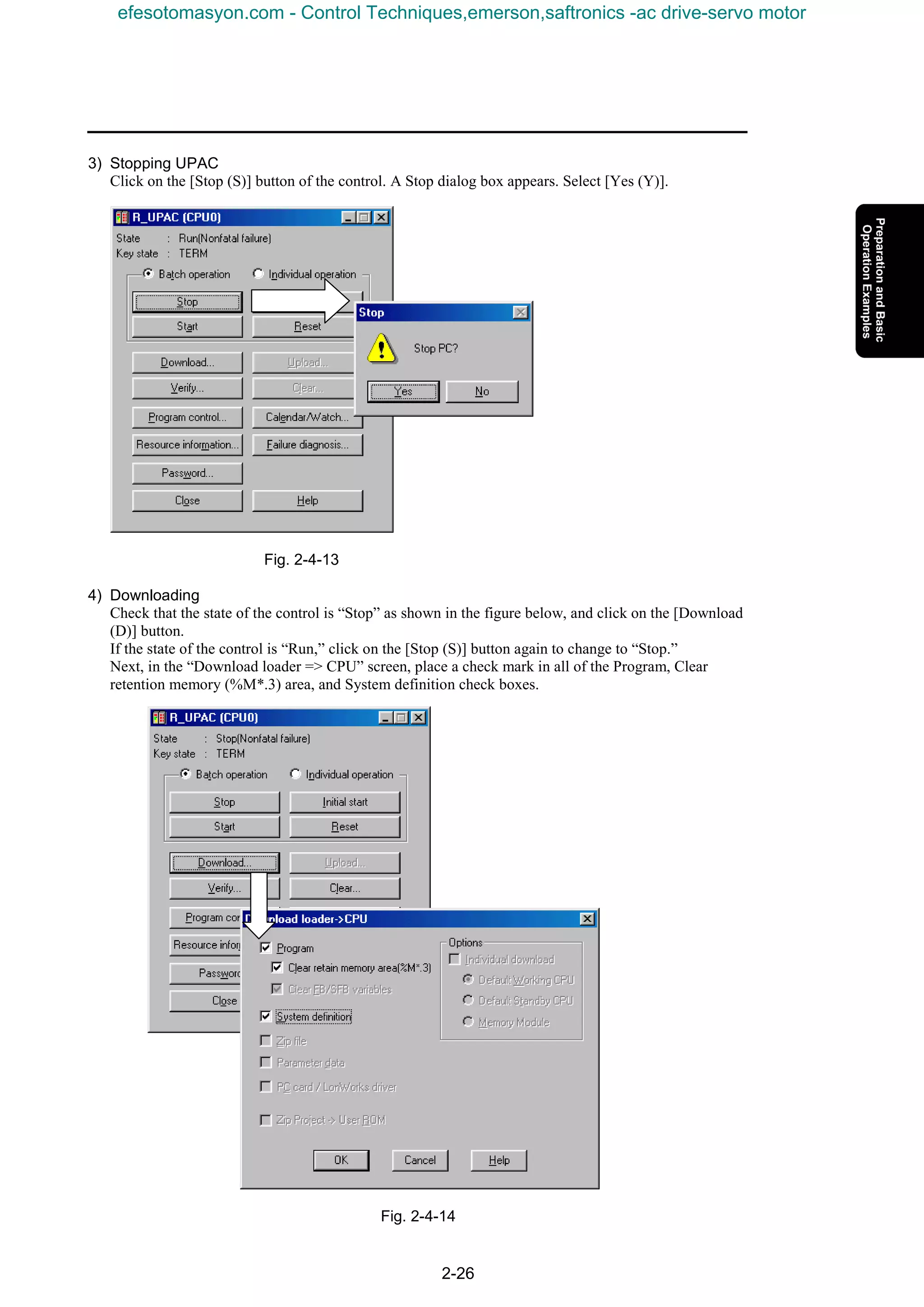 2-26
3) Stopping UPAC
Click on the [Stop (S)] button of the control. A Stop dialog box appears. Select [Yes (Y)].
Fig. 2-4-13
4) Downloading
Check that the state of the control is “Stop” as shown in the figure below, and click on the [Download
(D)] button.
If the state of the control is “Run,” click on the [Stop (S)] button again to change to “Stop.”
Next, in the “Download loader => CPU” screen, place a check mark in all of the Program, Clear
retention memory (%M*.3) area, and System definition check boxes.
Fig. 2-4-14
efesotomasyon.com - Control Techniques,emerson,saftronics -ac drive-servo motor
 