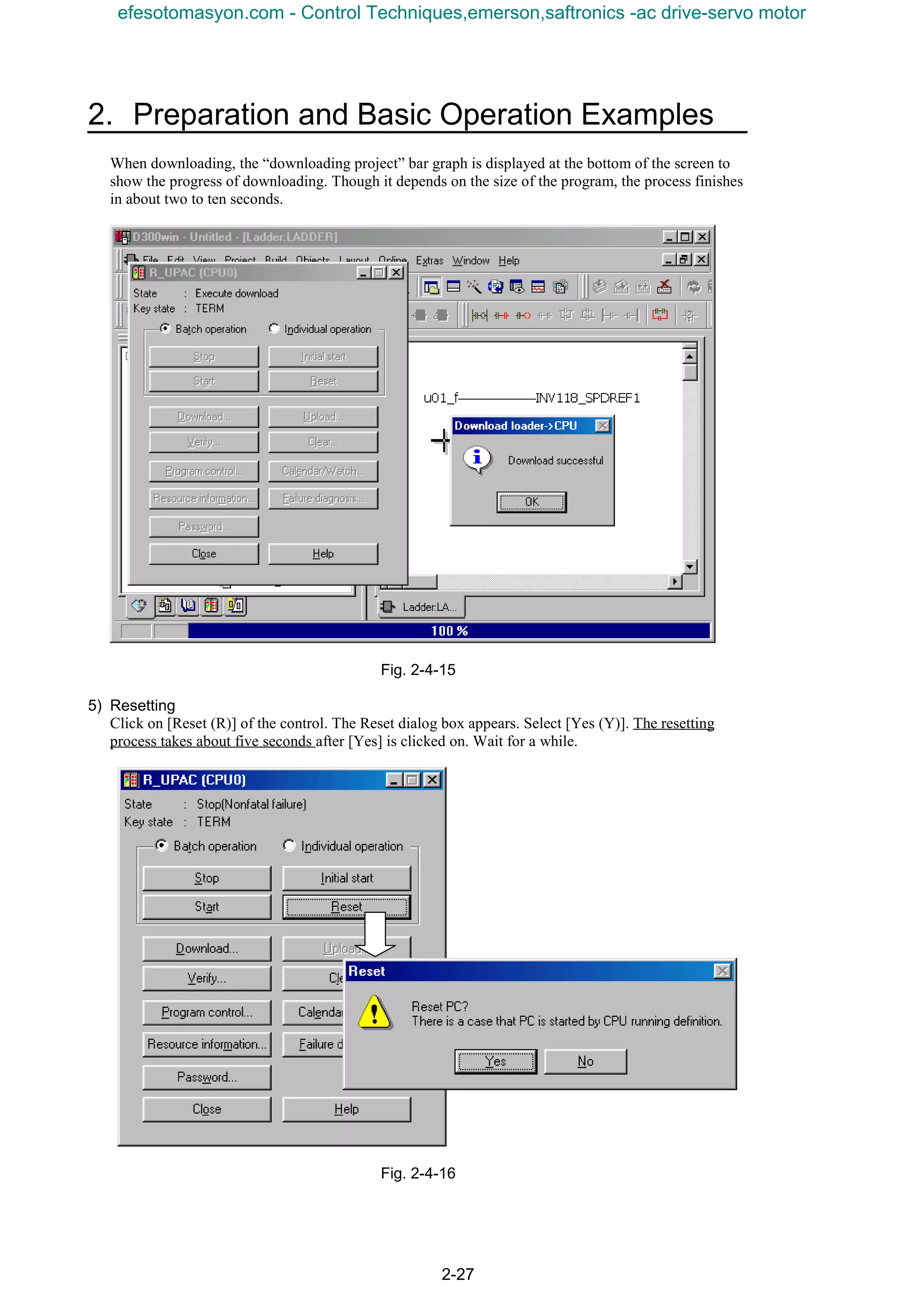2. Preparation and Basic Operation Examples
2-27
When downloading, the “downloading project” bar graph is displayed at the bottom of the screen to
show the progress of downloading. Though it depends on the size of the program, the process finishes
in about two to ten seconds.
Fig. 2-4-15
5) Resetting
Click on [Reset (R)] of the control. The Reset dialog box appears. Select [Yes (Y)]. The resetting
process takes about five seconds after [Yes] is clicked on. Wait for a while.
Fig. 2-4-16
efesotomasyon.com - Control Techniques,emerson,saftronics -ac drive-servo motor
 