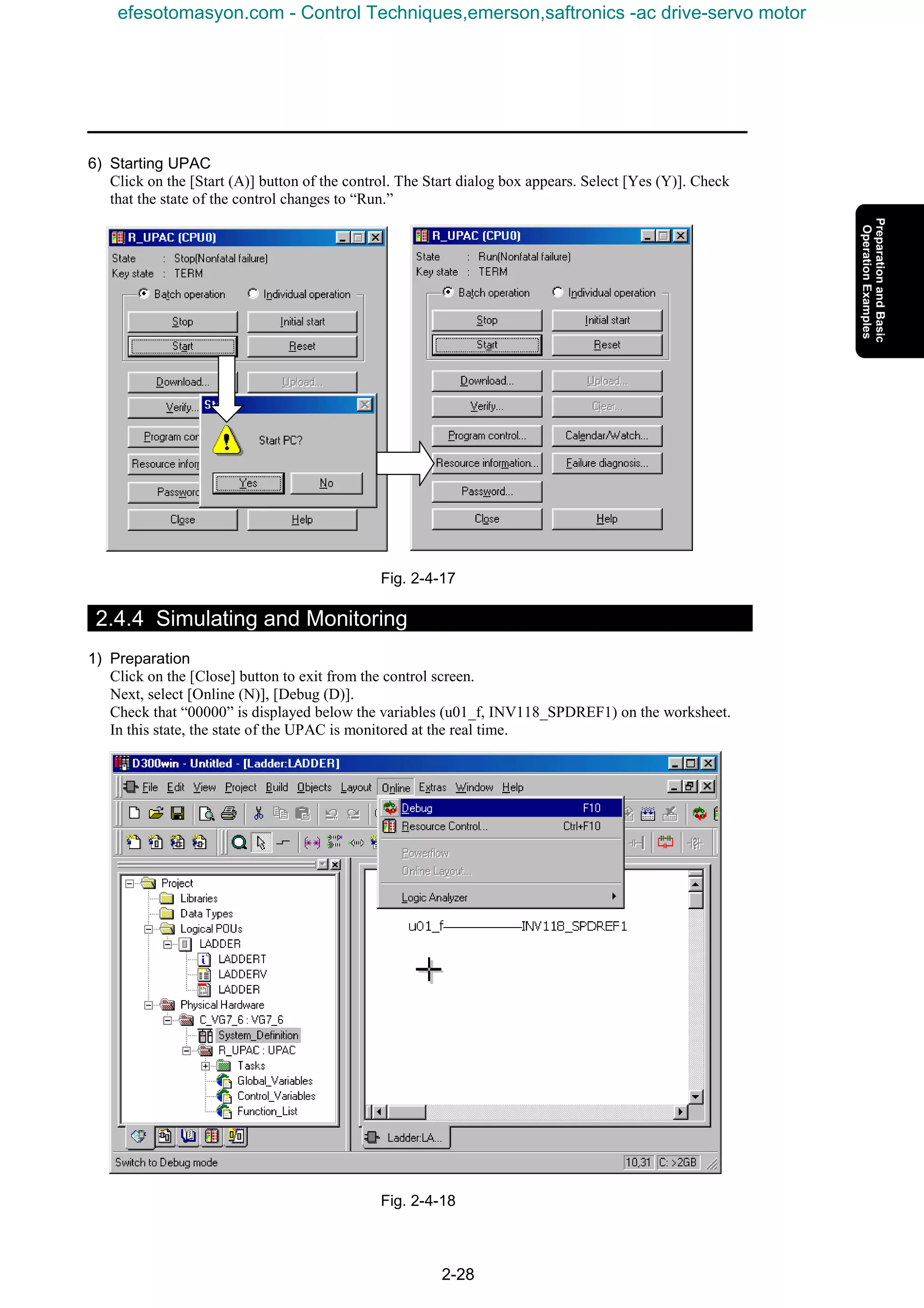 2-28
6) Starting UPAC
Click on the [Start (A)] button of the control. The Start dialog box appears. Select [Yes (Y)]. Check
that the state of the control changes to “Run.”
Fig. 2-4-17
2.4.4 Simulating and Monitoring
1) Preparation
Click on the [Close] button to exit from the control screen.
Next, select [Online (N)], [Debug (D)].
Check that “00000” is displayed below the variables (u01_f, INV118_SPDREF1) on the worksheet.
In this state, the state of the UPAC is monitored at the real time.
Fig. 2-4-18
efesotomasyon.com - Control Techniques,emerson,saftronics -ac drive-servo motor
 