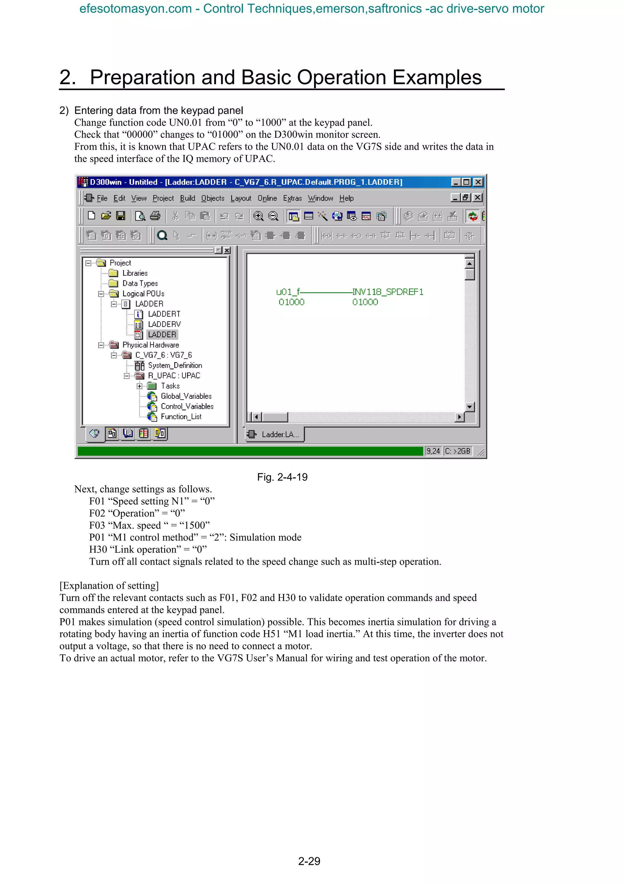 2. Preparation and Basic Operation Examples
2-29
2) Entering data from the keypad panel
Change function code UN0.01 from “0” to “1000” at the keypad panel.
Check that “00000” changes to “01000” on the D300win monitor screen.
From this, it is known that UPAC refers to the UN0.01 data on the VG7S side and writes the data in
the speed interface of the IQ memory of UPAC.
Fig. 2-4-19
Next, change settings as follows.
F01 “Speed setting N1” = “0”
F02 “Operation” = “0”
F03 “Max. speed “ = “1500”
P01 “M1 control method” = “2”: Simulation mode
H30 “Link operation” = “0”
Turn off all contact signals related to the speed change such as multi-step operation.
[Explanation of setting]
Turn off the relevant contacts such as F01, F02 and H30 to validate operation commands and speed
commands entered at the keypad panel.
P01 makes simulation (speed control simulation) possible. This becomes inertia simulation for driving a
rotating body having an inertia of function code H51 “M1 load inertia.” At this time, the inverter does not
output a voltage, so that there is no need to connect a motor.
To drive an actual motor, refer to the VG7S User’s Manual for wiring and test operation of the motor.
efesotomasyon.com - Control Techniques,emerson,saftronics -ac drive-servo motor
 