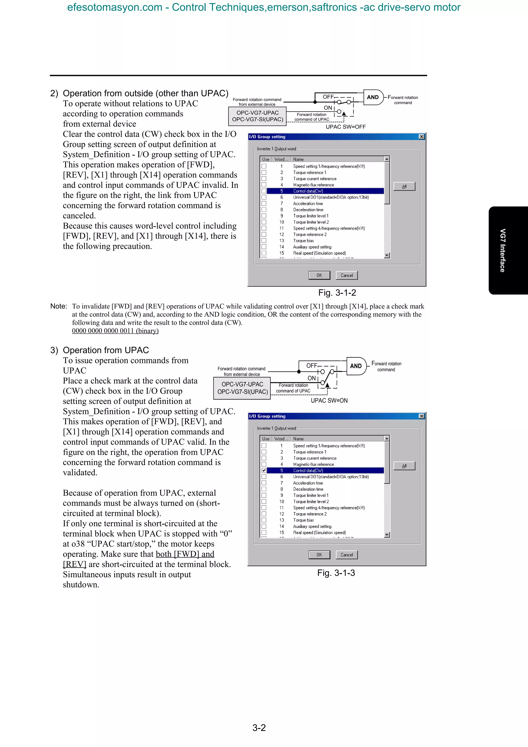 3-2
Fig. 3-1-2
Fig. 3-1-3
2) Operation from outside (other than UPAC)
To operate without relations to UPAC
according to operation commands
from external device
Clear the control data (CW) check box in the I/O
Group setting screen of output definition at
System_Definition - I/O group setting of UPAC.
This operation makes operation of [FWD],
[REV], [X1] through [X14] operation commands
and control input commands of UPAC invalid. In
the figure on the right, the link from UPAC
concerning the forward rotation command is
canceled.
Because this causes word-level control including
[FWD], [REV], and [X1] through [X14], there is
the following precaution.
Note: To invalidate [FWD] and [REV] operations of UPAC while validating control over [X1] through [X14], place a check mark
at the control data (CW) and, according to the AND logic condition, OR the content of the corresponding memory with the
following data and write the result to the control data (CW).
0000 0000 0000 0011 (binary)
3) Operation from UPAC
To issue operation commands from
UPAC
Place a check mark at the control data
(CW) check box in the I/O Group
setting screen of output definition at
System_Definition - I/O group setting of UPAC.
This makes operation of [FWD], [REV], and
[X1] through [X14] operation commands and
control input commands of UPAC valid. In the
figure on the right, the operation from UPAC
concerning the forward rotation command is
validated.
Because of operation from UPAC, external
commands must be always turned on (short-
circuited at terminal block).
If only one terminal is short-circuited at the
terminal block when UPAC is stopped with “0”
at o38 “UPAC start/stop,” the motor keeps
operating. Make sure that both [FWD] and
[REV] are short-circuited at the terminal block.
Simultaneous inputs result in output
shutdown.
UPAC SW=OFF
Forward rotation command
from external device
OPC-VG7-UPAC
OPC-VG7-SI(UPAC)
OFF
ON
AND Forward rotation
command
Forward rotation
command of UPAC
UPAC SW=ON
Forward rotation command
from external device
Forward rotation
command of UPAC
OPC-VG7-UPAC
OPC-VG7-SI(UPAC)
OFF
ON
AND Forward rotation
command
efesotomasyon.com - Control Techniques,emerson,saftronics -ac drive-servo motor
 