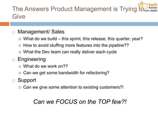 The Answers Product Management is Trying to
Give
 Management/ Sales
 What do we build – this sprint, this release, this quarter, year?
 How to avoid stuffing more features into the pipeline??
 What the Dev team can really deliver each cycle
 Engineering
 What do we work on??
 Can we get some bandwidth for refactoring?
 Support
 Can we give some attention to existing customers?!
Can we FOCUS on the TOP few?!
 
