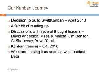 Our Kanban Journey
 Decision to build SwiftKanban – April 2010
 A fair bit of reading up!
 Discussions with several thought leaders –
David Anderson, Masa K Maeda, Jim Benson,
Al Shalloway, Yuval Yeret..
 Kanban training – Q4, 2010
 We started using it as soon as we launched
Beta
17
© Digite, Inc.
 