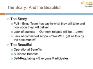 The Scary. And the Beautiful!
 The Scary
 Pull – Engg Team has say in what they will take and
how soon they will deliver
 Lack of buckets – „Our next release will be …umm‟
 Lack of committed scope – “We WILL get all this by
the next month!”
 The Beautiful
 Operational Benefits
 Business Benefits
 Self-Regulating – Everyone Participates
 