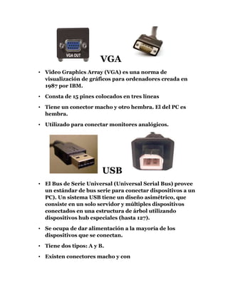       VGA <br />Video Graphics Array (VGA) es una norma de visualización de gráficos para ordenadores creada en 1987 por IBM.<br />Consta de 15 pines colocados en tres líneas<br />Tiene un conector macho y otro hembra. El del PC es hembra.<br />Utilizado para conectar monitores analógicos.  <br />  USB  <br />El Bus de Serie Universal (Universal Serial Bus) provee un estándar de bus serie para conectar dispositivos a un PC). Un sistema USB tiene un diseño asimétrico, que consiste en un solo servidor y múltiples dispositivos conectados en una estructura de árbol utilizando dispositivos hub especiales (hasta 127). <br />Se ocupa de dar alimentación a la mayoría de los dispositivos que se conectan.<br />Tiene dos tipos: A y B. <br />Existen conectores macho y con <br />PUERTO PARALELO<br />Un puerto paralelo es un interface entre un ordenador y un periférico cuya principal característica es que los bits de datos viajan juntos enviando un byte completo o más a la vez.<br />El conector dispone de 25 pines en dos filas.<br />Existen conectores macho y conectores hembra. En el PC es hembra.<br />Utilizado en las antiguas impresoras y escáners. <br />Puerto Serie<br />    Un puerto serie es un interface de comunicaciones entre ordenadores y periféricos en donde la información es transmitida bit a bit enviando un solo bit a la vez. (En contraste con el puerto paralelo que envía varios bites a la vez). <br />El conector dispone de 9 pines en dos filas.<br />Existen conectores macho y conectores hembra. En el PC es un conector macho.<br />Tarjeta de audio <br />Dispositivo utilizado para reproducir audio desde el PC o para grabar audio desde cualquier fuente externa. TV, micrófono, etc.….<br />Casi todas las tarjetas de sonido se han adaptado al estándar PC99 de Microsoft que consiste en asignarle un color a cada conector externo, de este modo:<br />       <br />     CONECTORES ELÉCTRICOS<br />En nuestro PC encontramos una serie de conectores eléctricos, encargados de suministrar energía a los diferentes componentes. <br />Todos estos conectores provienen de la fuente de alimentación.<br />CONECTORES DE AUDIO.<br />El audio se conecta mediante cables con clavijas del tipo Mini Jack, de 3.Mm. <br />  Existe un código de colores según el cual la salida de señal a los altavoces es una clavija verse y la entrada de micrófono es una clavija rosa.     <br />                       <br />         Conectores de gráfica  <br />Los cables conectores de gráfica son los que unen la salida de la tarjeta gráfica con el monitor. <br />Estos cables pueden ser de dos tipos. Los tradicionales VGA de 15 pines o los nuevos digitales DVI.  <br />En la actualidad las tarjetas gráficas de gama alta suelen traer solo conectores DVI, pero existen adaptadores DVI-VGA. <br />
