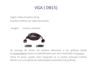 VGA ( DB15)
Ingles: Video Graphics Array
Español: Gráficos de vídeo formación.

Imagen :   macho y hembra.




Se encarga de enviar las señales referentes a los gráficos desde
la computadora hasta una pantalla para que sean mostrados al usuario.
Tiene 15 pines, puede estar integrado en la tarjeta principal mother
board o en una tarjeta de video/tarjeta aceleradora de gráficos.
 