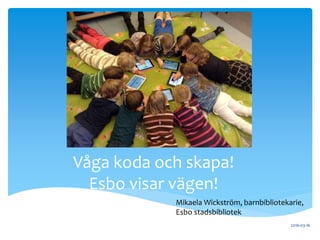 .
2016-03-16
Våga koda och skapa!
Esbo visar vägen!
Mikaela Wickström, barnbibliotekarie,
Esbo stadsbibliotek
 